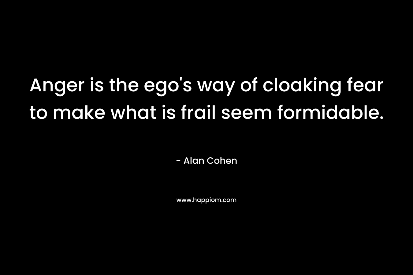 Anger is the ego’s way of cloaking fear to make what is frail seem formidable. – Alan Cohen