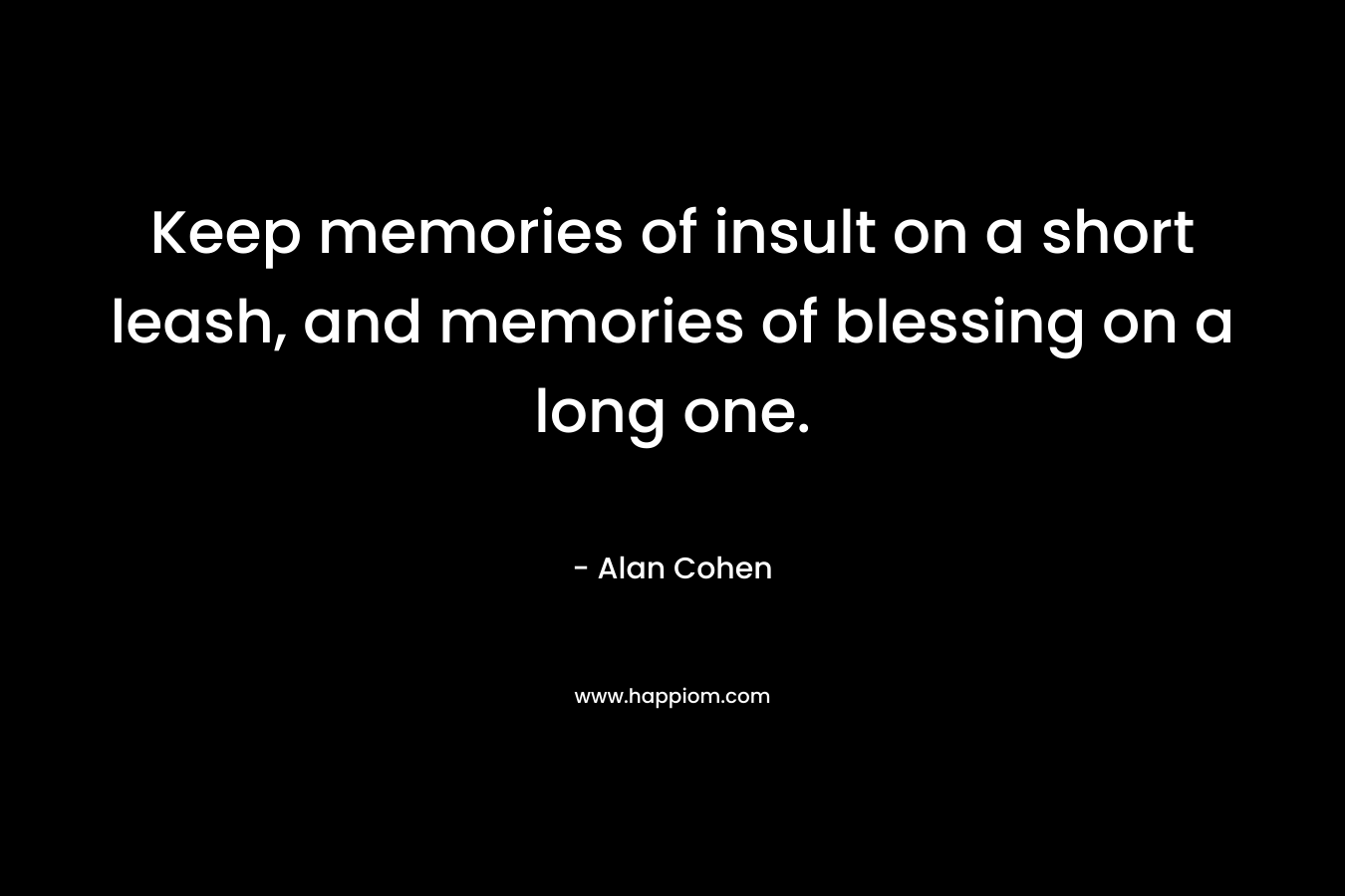 Keep memories of insult on a short leash, and memories of blessing on a long one. – Alan Cohen