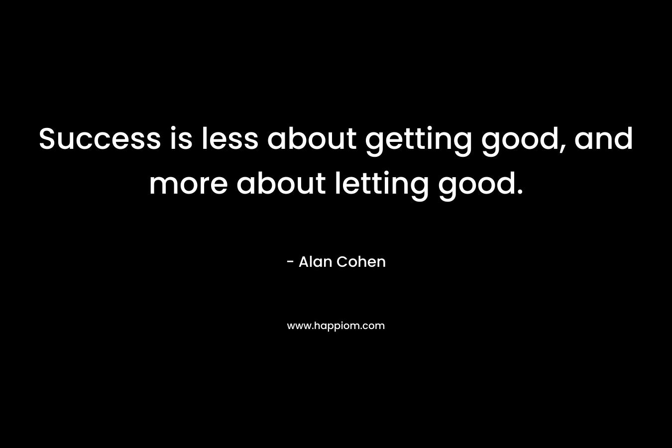 Success is less about getting good, and more about letting good. – Alan Cohen