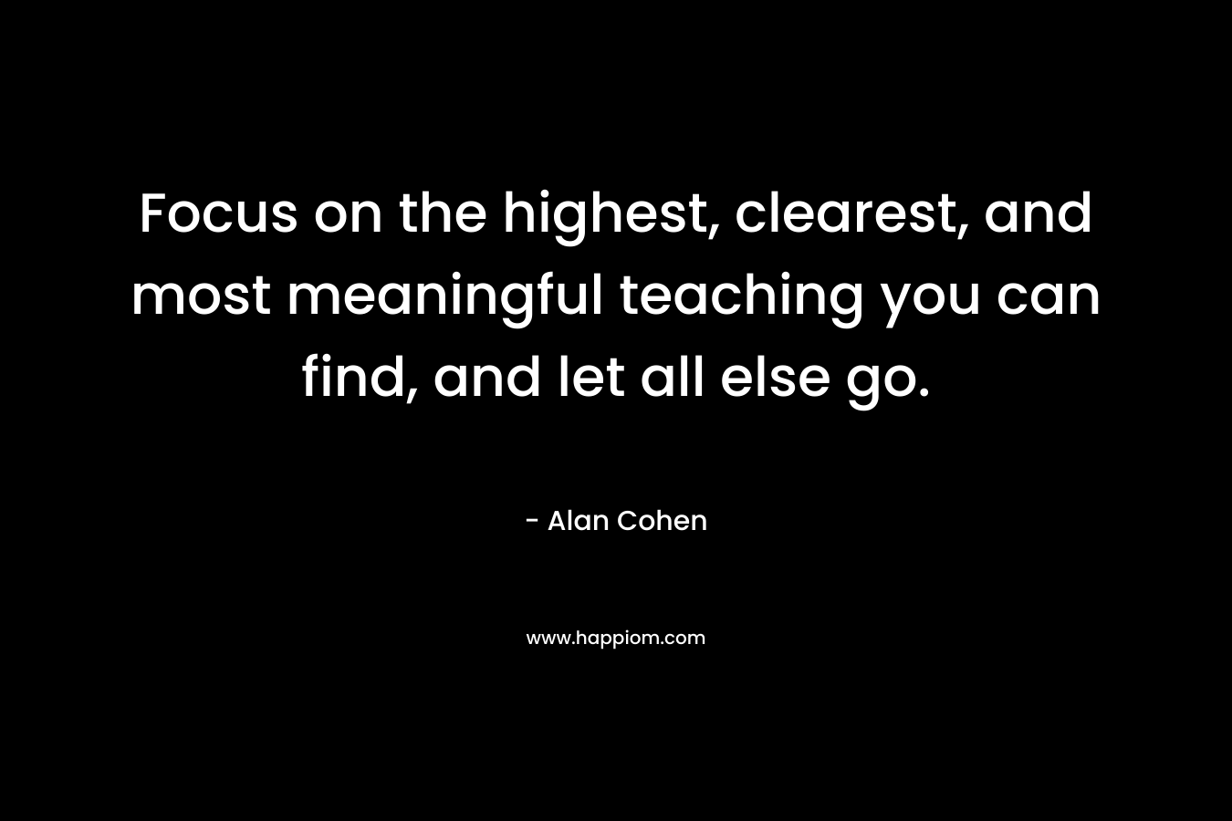Focus on the highest, clearest, and most meaningful teaching you can find, and let all else go. – Alan Cohen