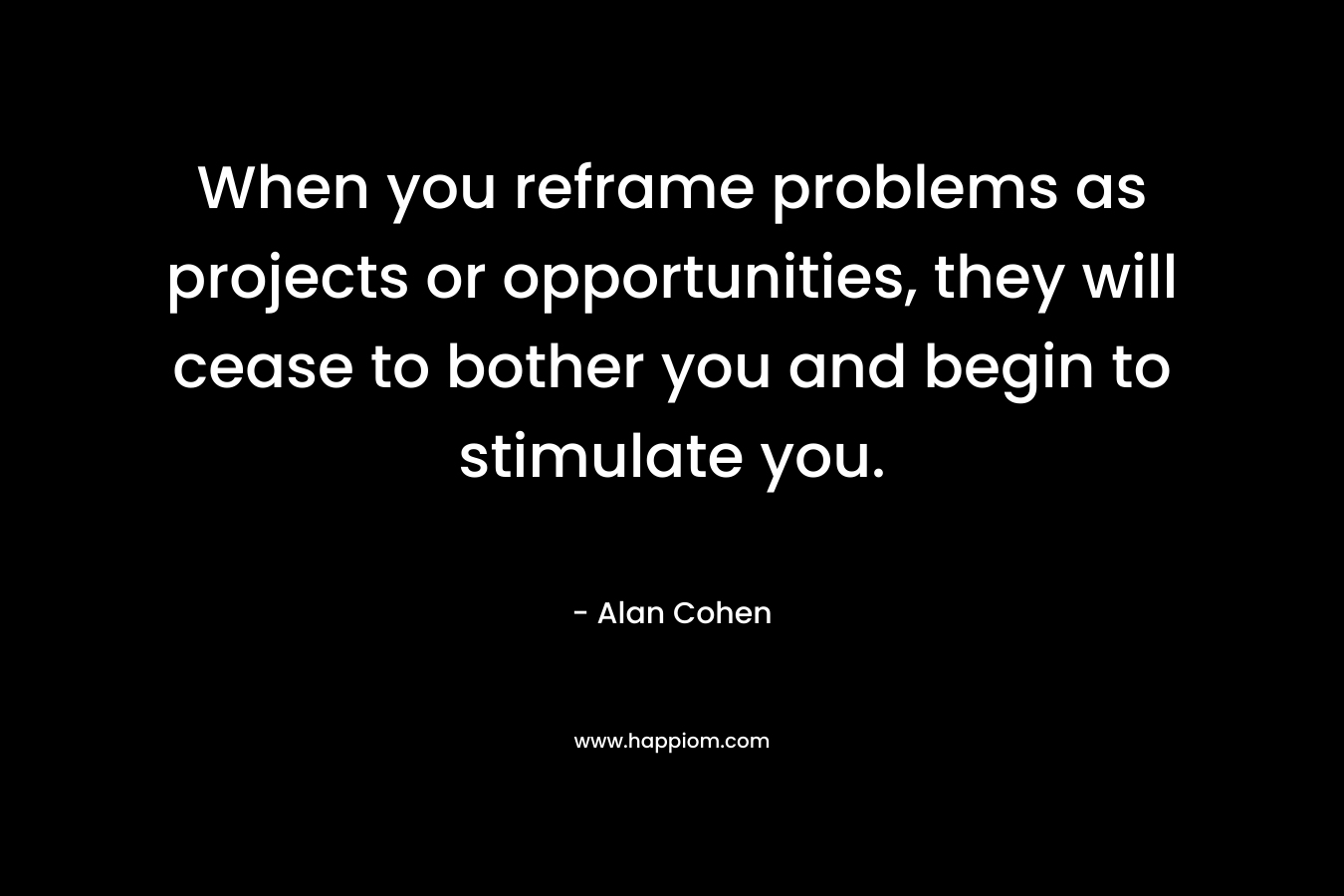 When you reframe problems as projects or opportunities, they will cease to bother you and begin to stimulate you. – Alan Cohen