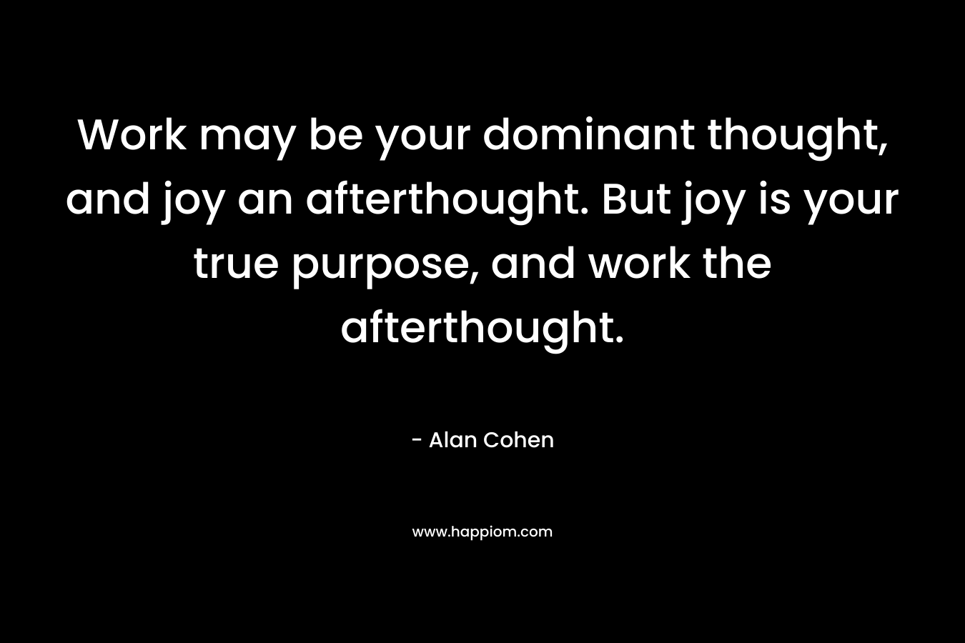 Work may be your dominant thought, and joy an afterthought. But joy is your true purpose, and work the afterthought. – Alan Cohen
