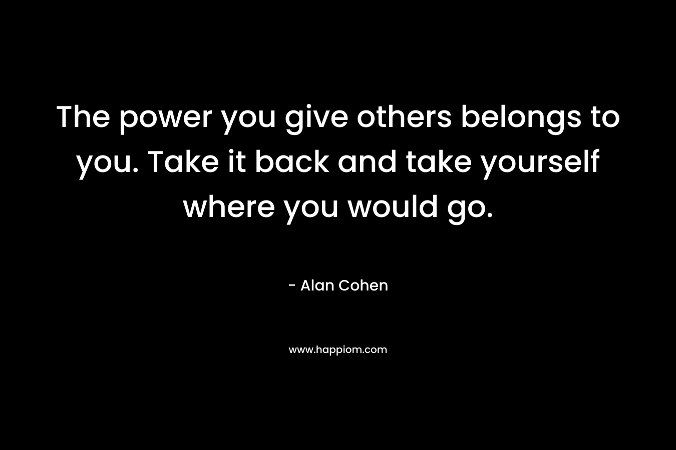The power you give others belongs to you. Take it back and take yourself where you would go.