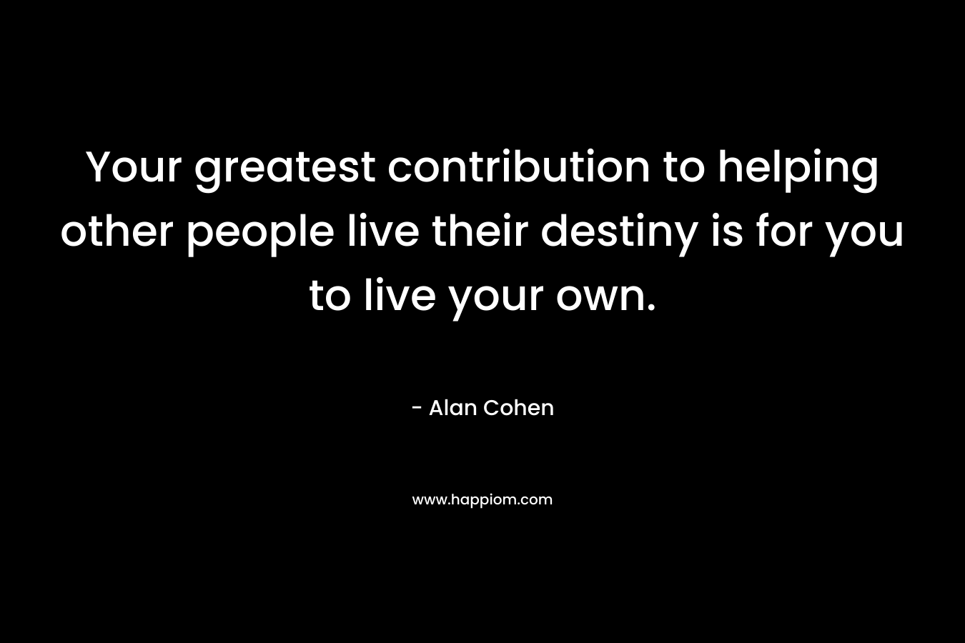 Your greatest contribution to helping other people live their destiny is for you to live your own.