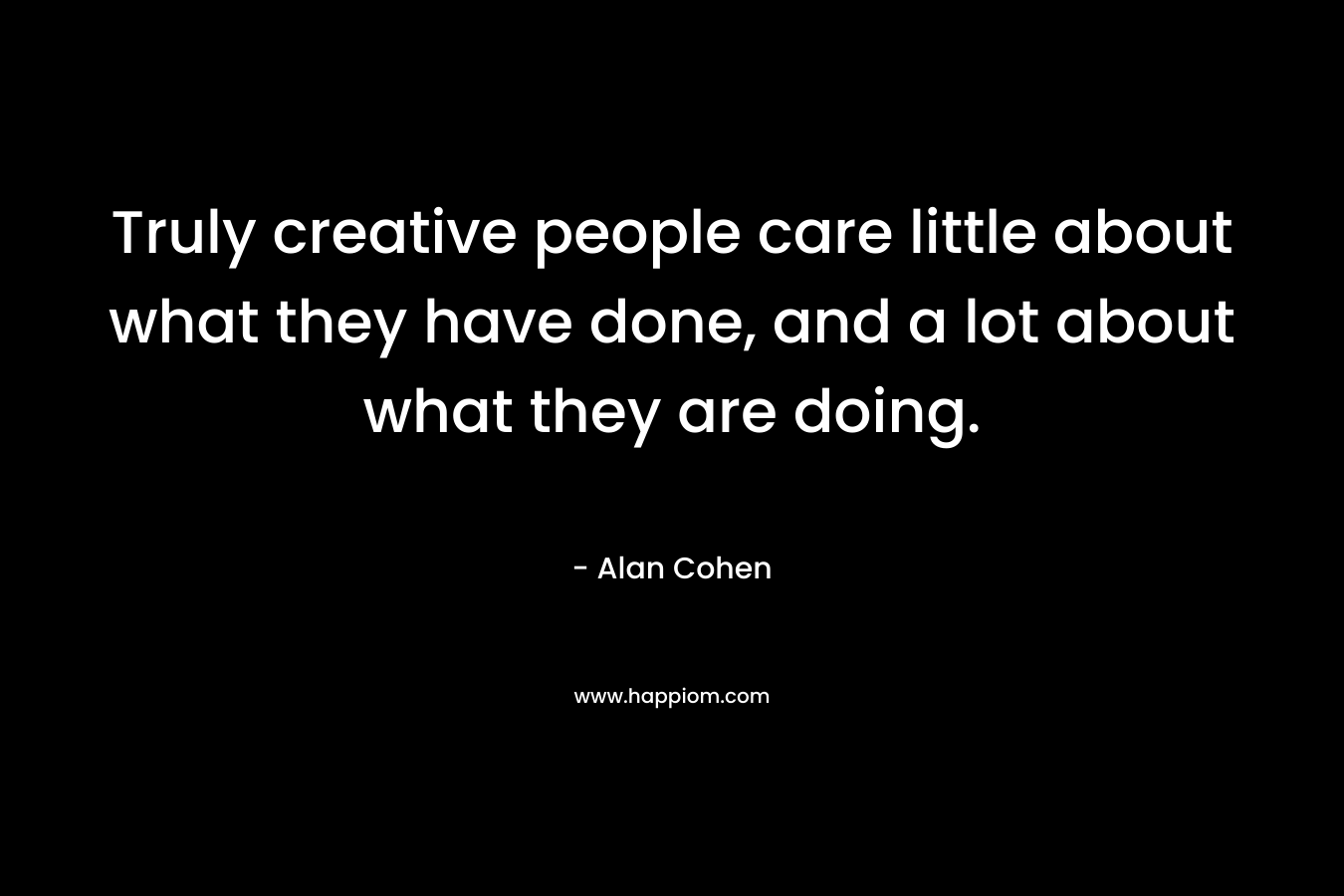 Truly creative people care little about what they have done, and a lot about what they are doing.