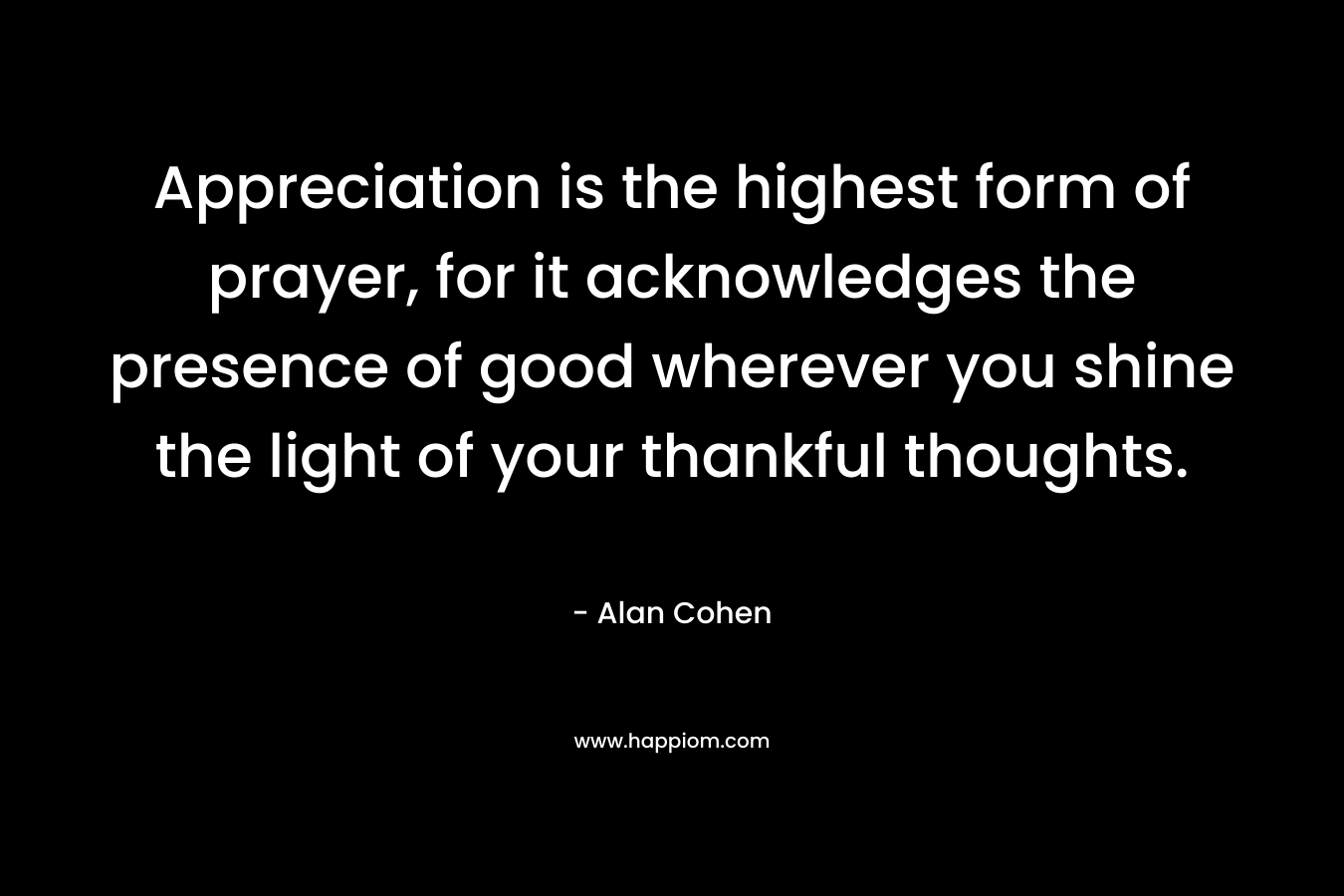 Appreciation is the highest form of prayer, for it acknowledges the presence of good wherever you shine the light of your thankful thoughts.