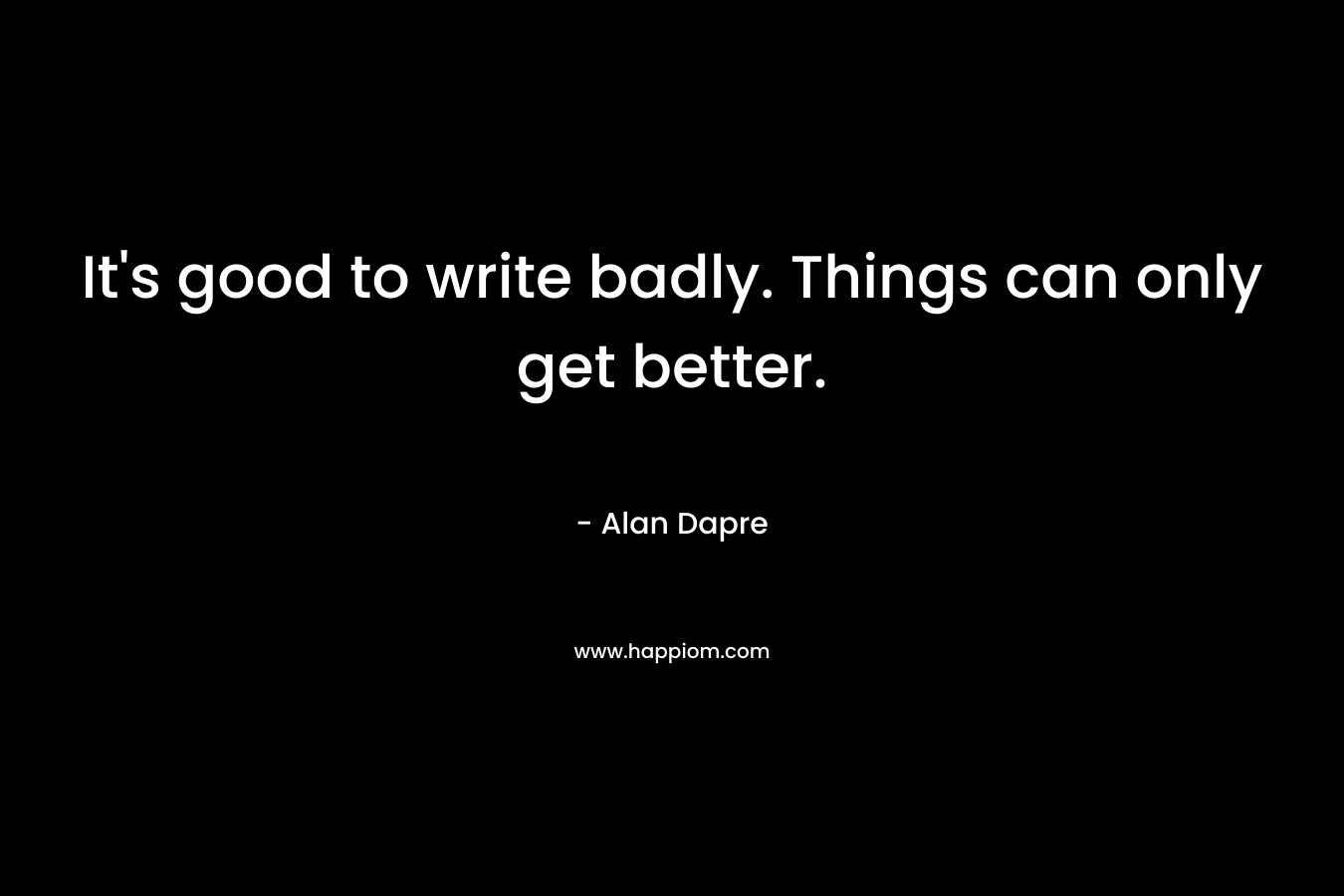 It’s good to write badly. Things can only get better. – Alan Dapre
