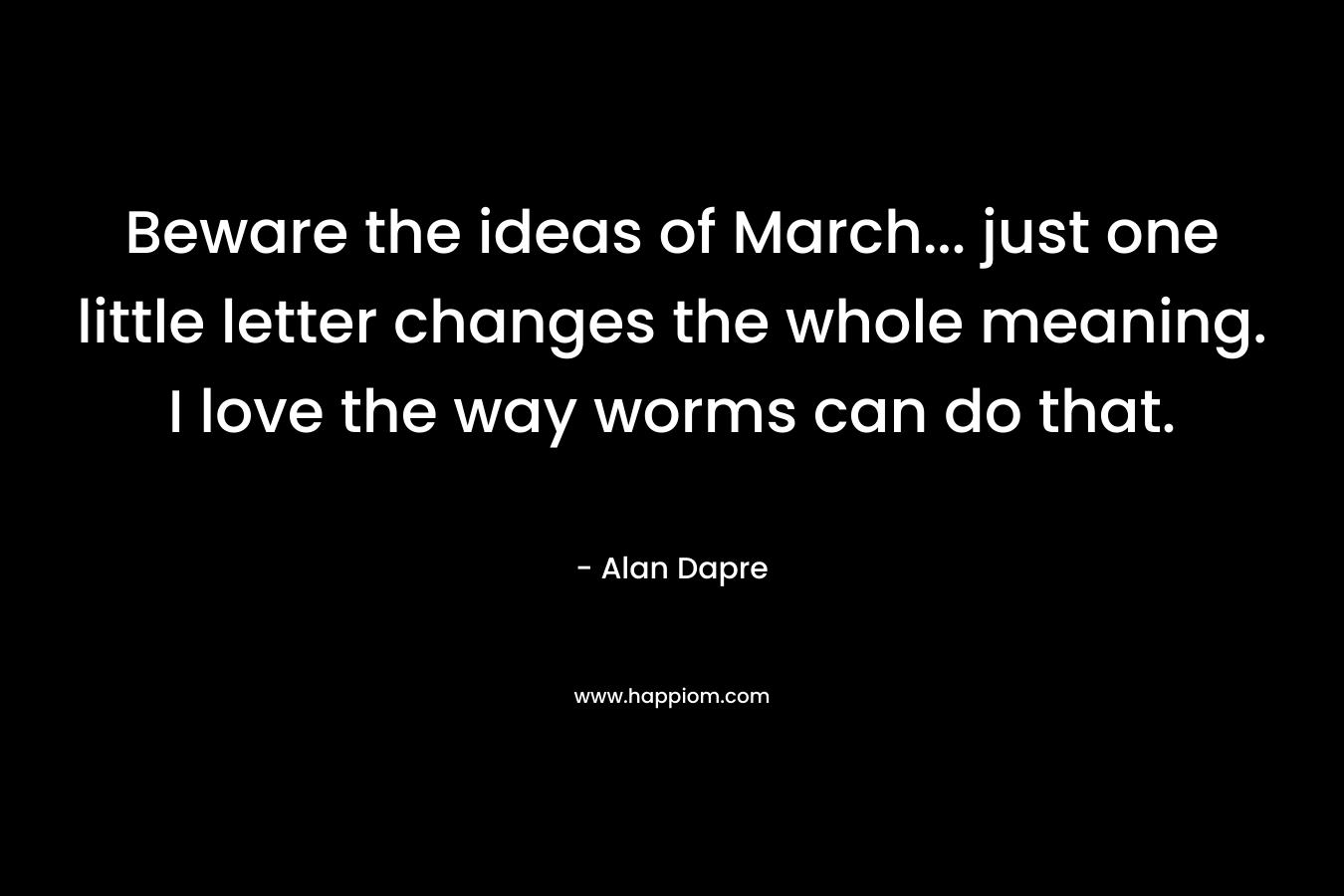 Beware the ideas of March… just one little letter changes the whole meaning. I love the way worms can do that. – Alan Dapre