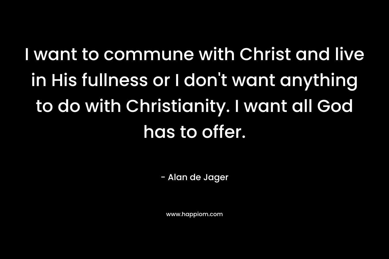 I want to commune with Christ and live in His fullness or I don’t want anything to do with Christianity. I want all God has to offer. – Alan de Jager
