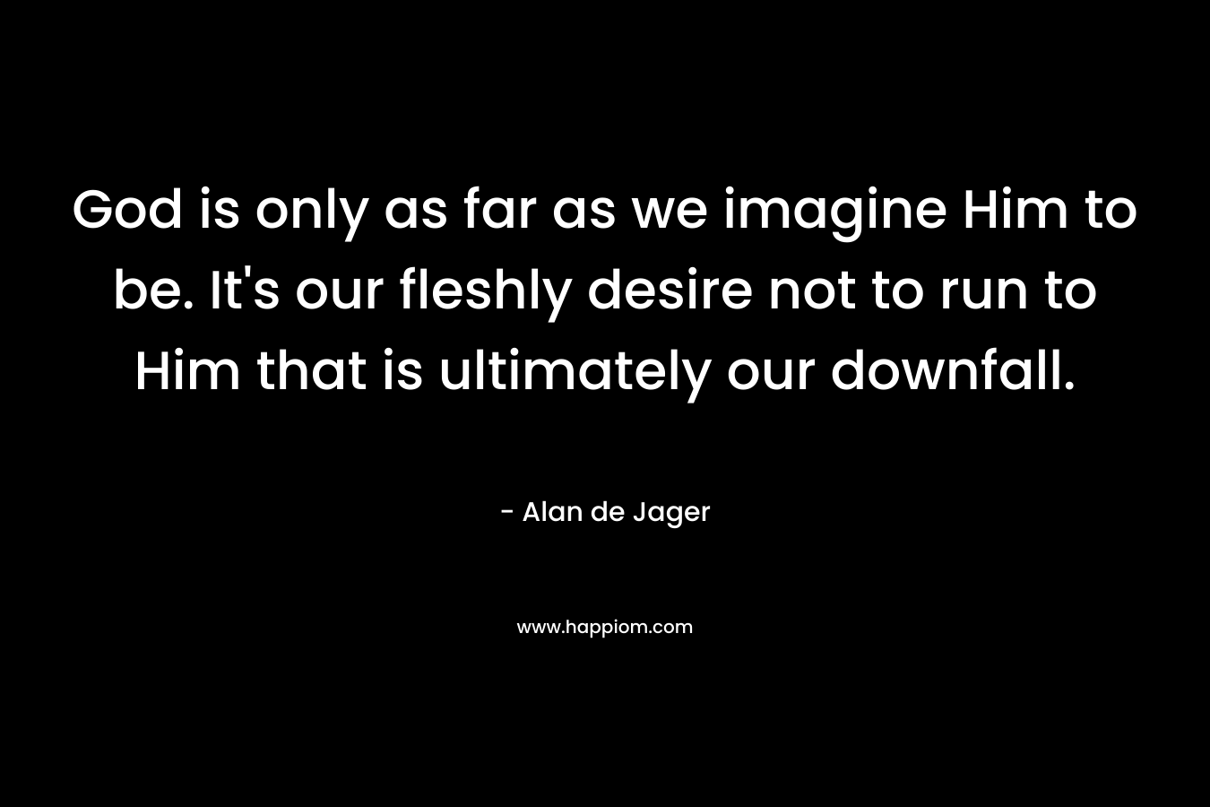 God is only as far as we imagine Him to be. It’s our fleshly desire not to run to Him that is ultimately our downfall. – Alan de Jager