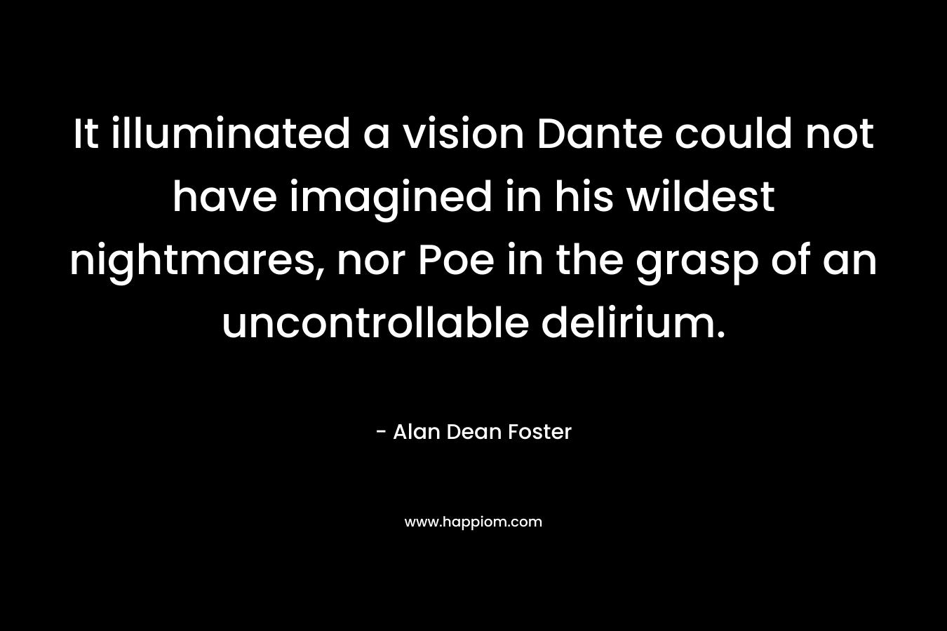 It illuminated a vision Dante could not have imagined in his wildest nightmares, nor Poe in the grasp of an uncontrollable delirium. – Alan Dean Foster