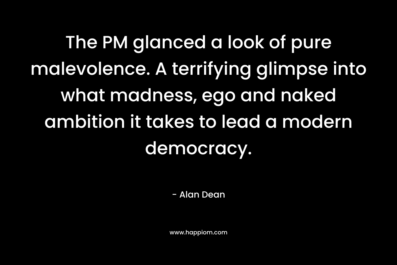 The PM glanced a look of pure malevolence. A terrifying glimpse into what madness, ego and naked ambition it takes to lead a modern democracy. – Alan Dean