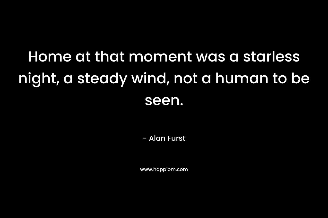 Home at that moment was a starless night, a steady wind, not a human to be seen. – Alan Furst