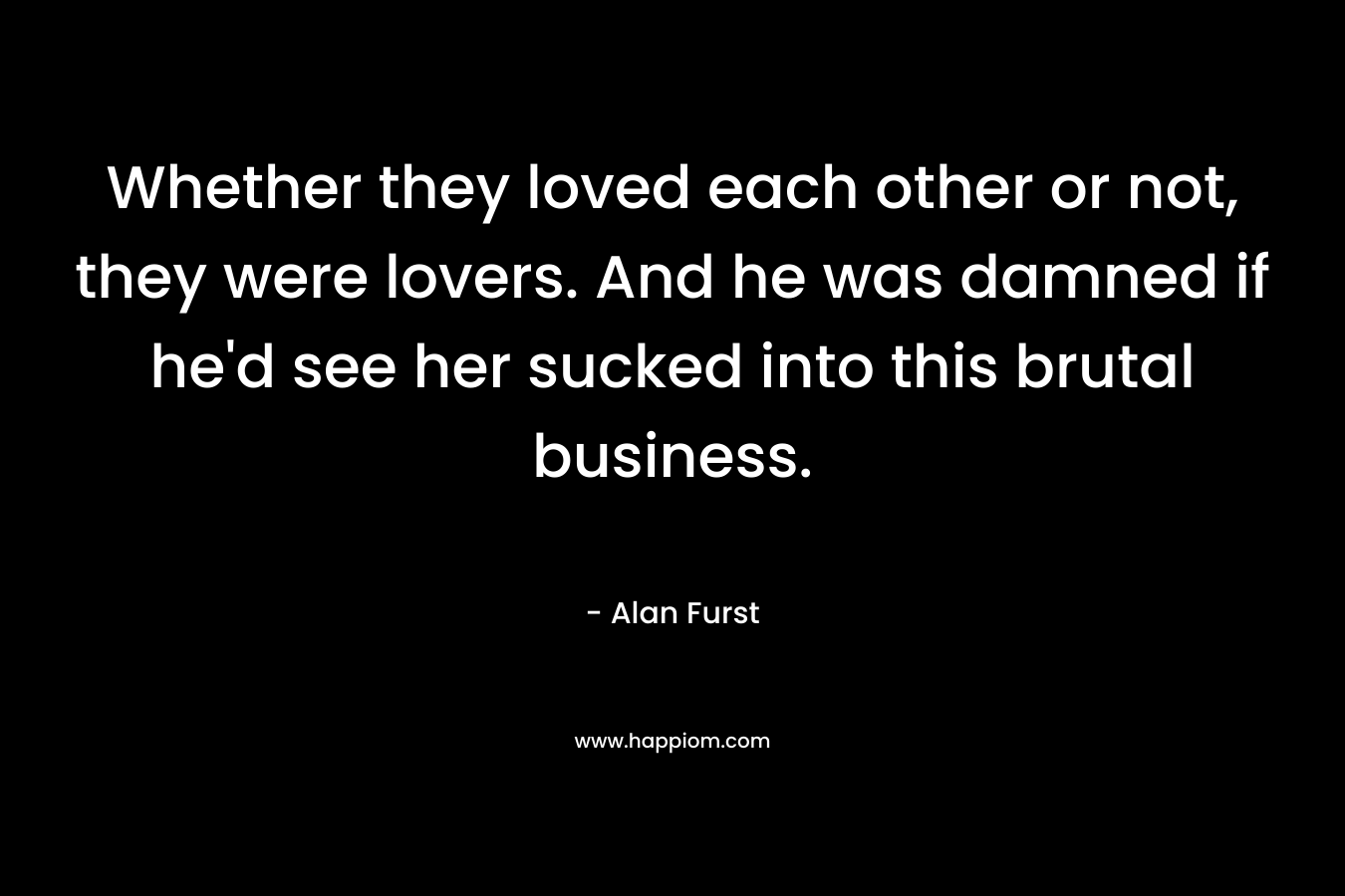 Whether they loved each other or not, they were lovers. And he was damned if he’d see her sucked into this brutal business. – Alan Furst