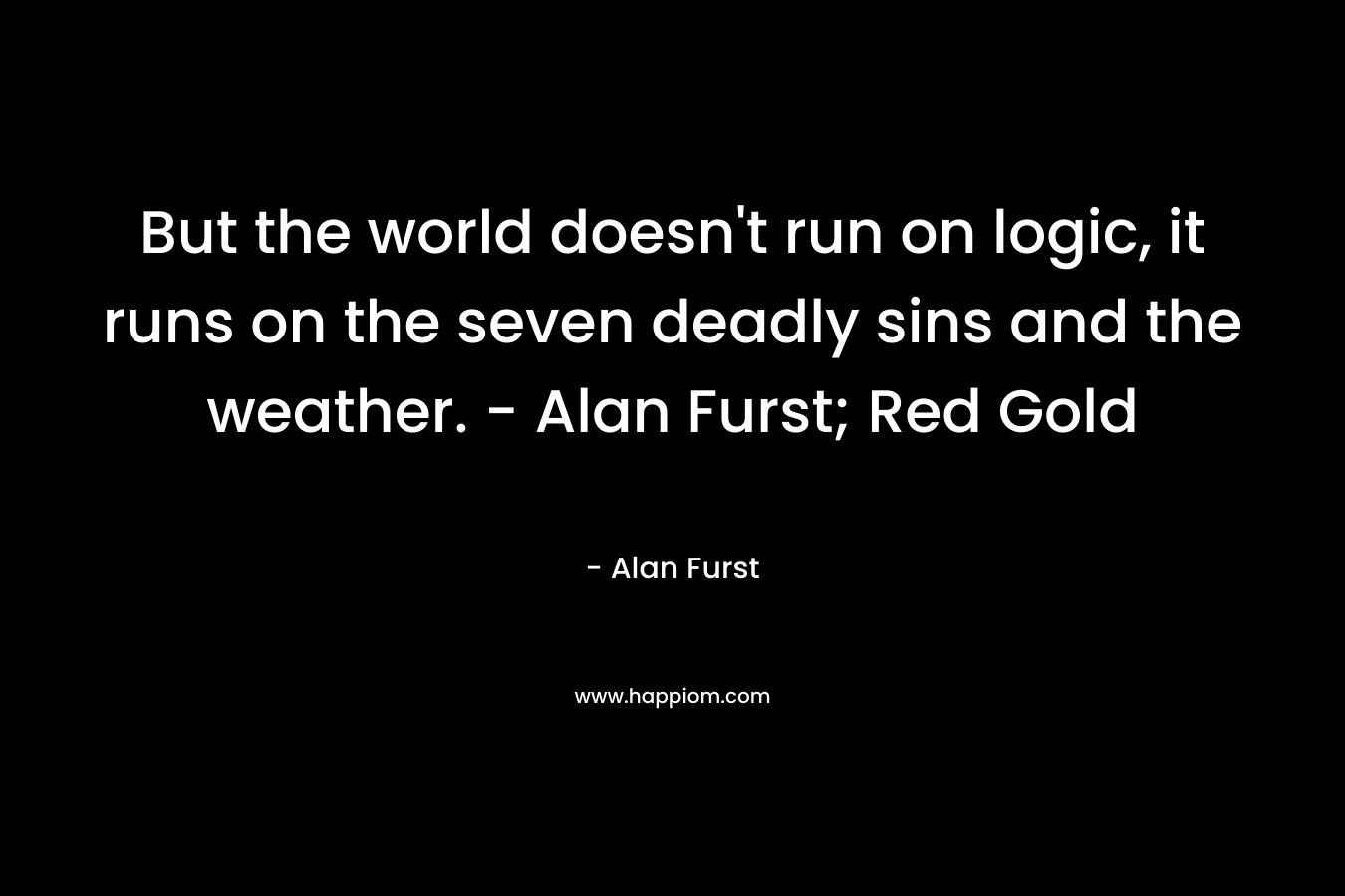 But the world doesn’t run on logic, it runs on the seven deadly sins and the weather. – Alan Furst; Red Gold – Alan Furst