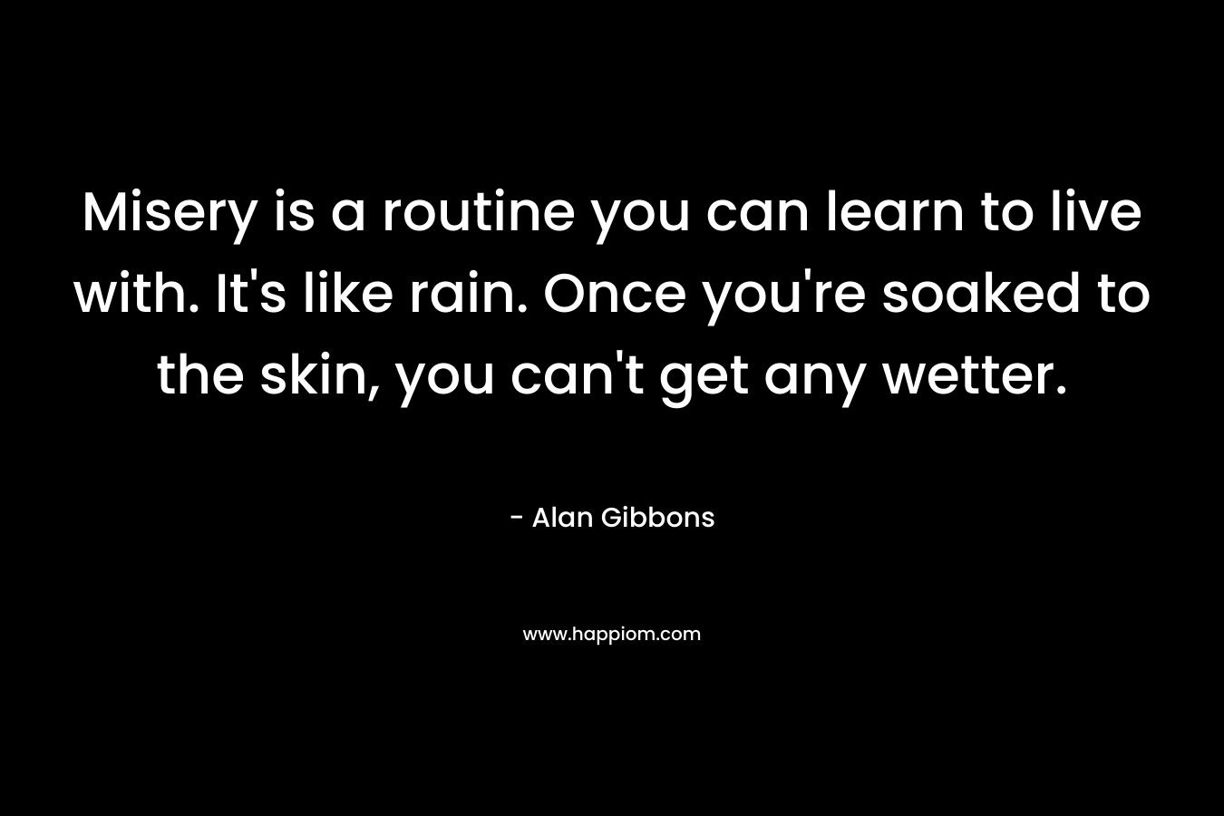 Misery is a routine you can learn to live with. It’s like rain. Once you’re soaked to the skin, you can’t get any wetter. – Alan Gibbons