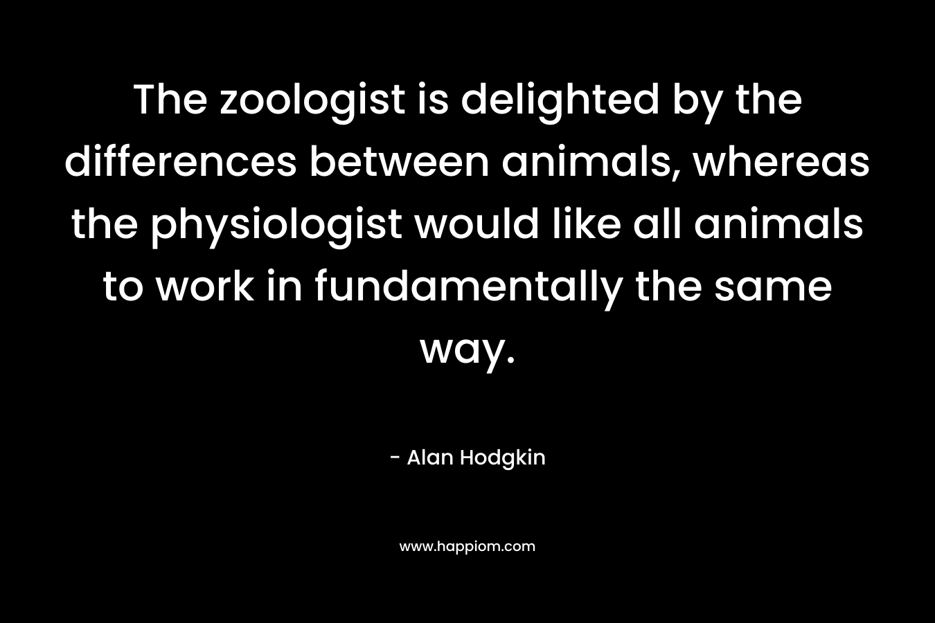 The zoologist is delighted by the differences between animals, whereas the physiologist would like all animals to work in fundamentally the same way. – Alan Hodgkin