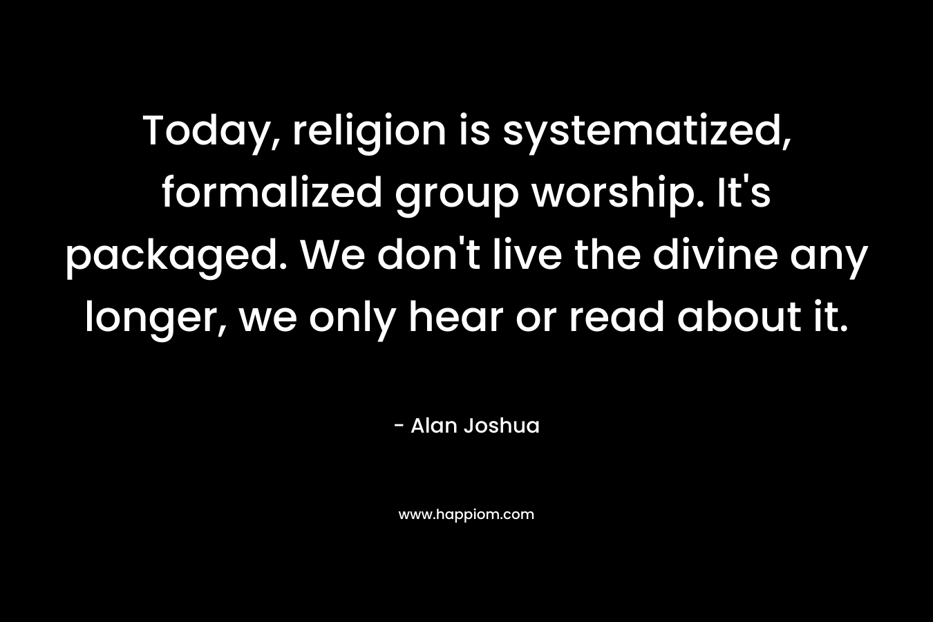 Today, religion is systematized, formalized group worship. It’s packaged. We don’t live the divine any longer, we only hear or read about it. – Alan Joshua