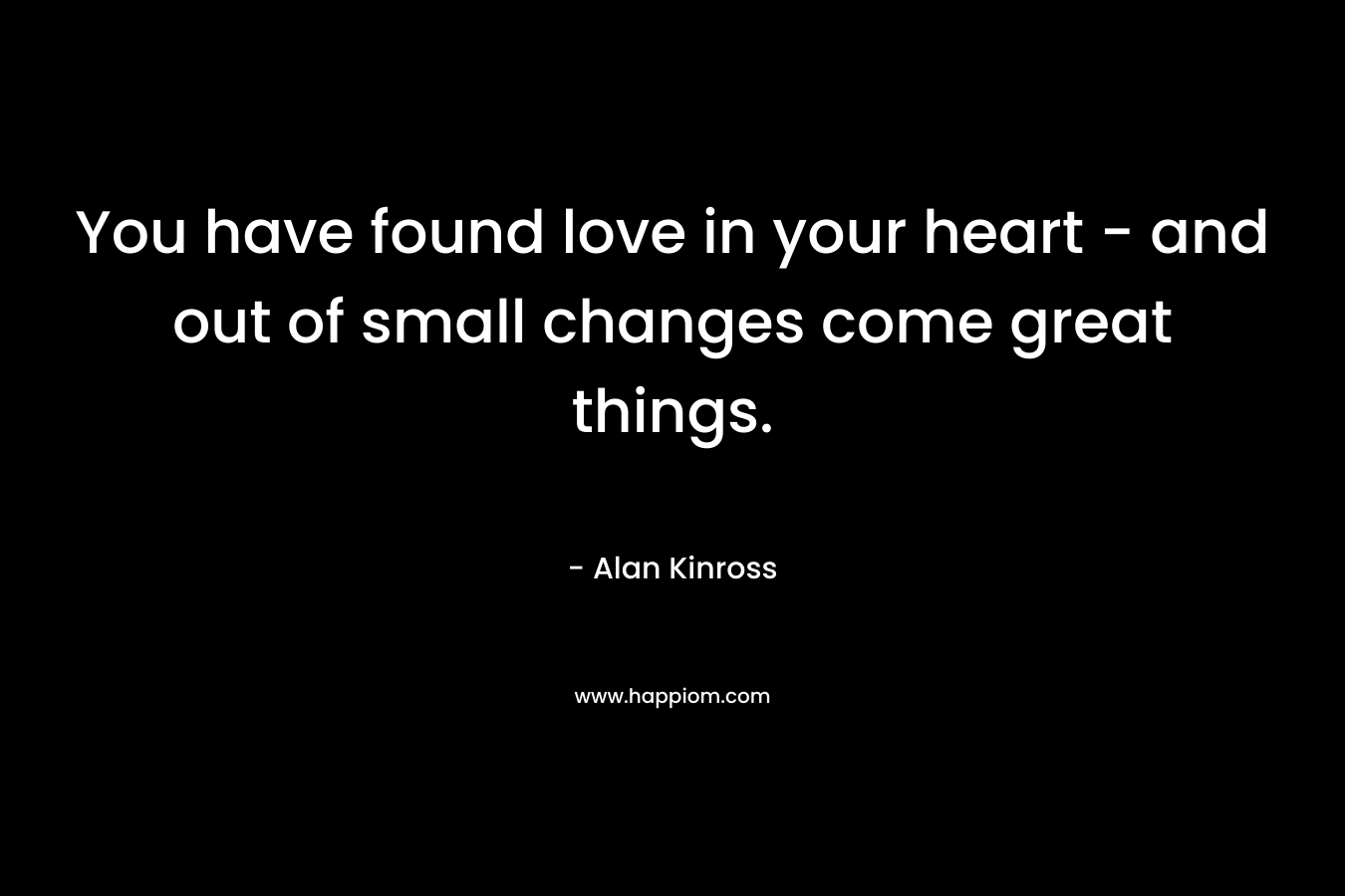 You have found love in your heart – and out of small changes come great things. – Alan Kinross