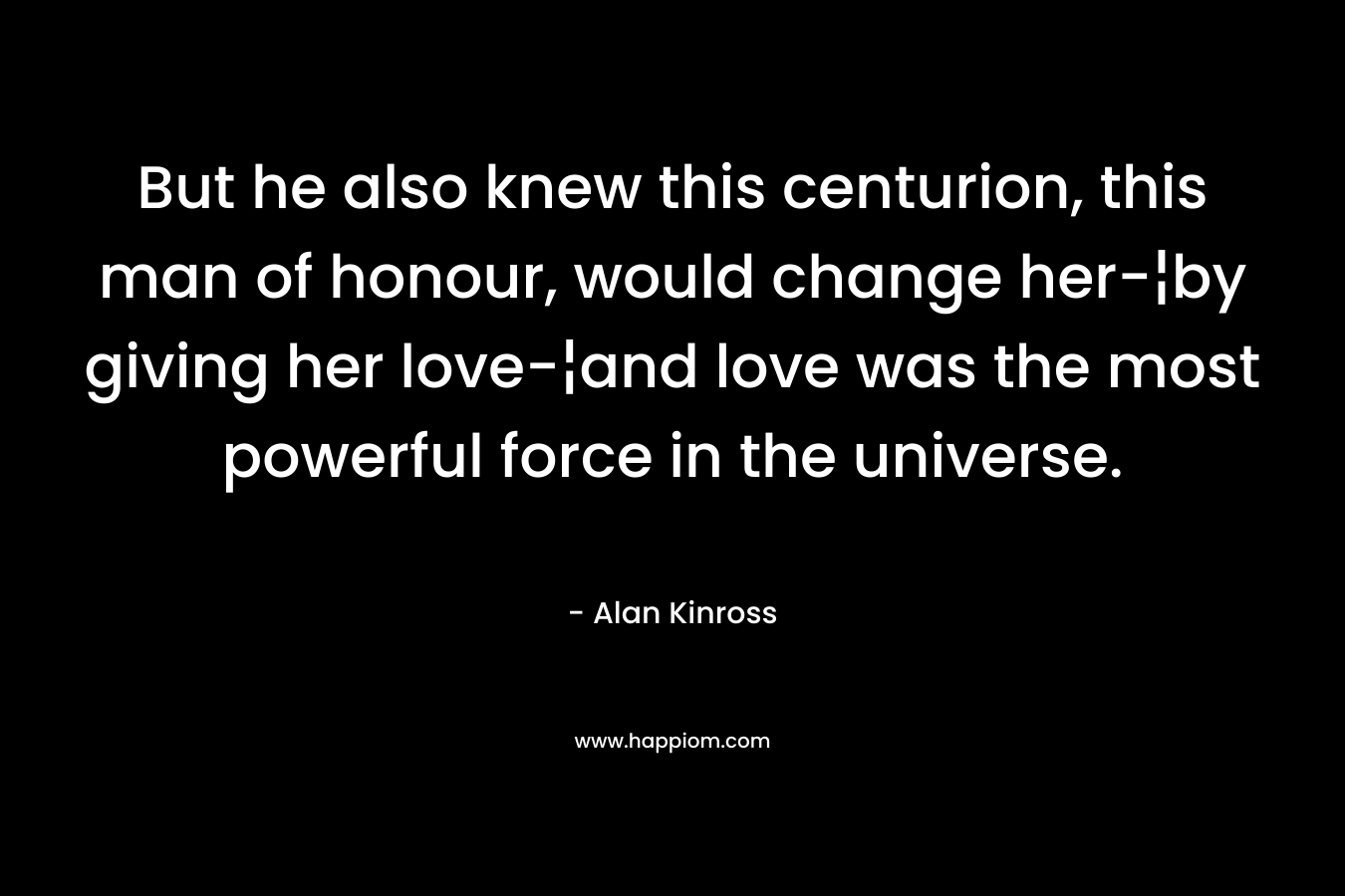 But he also knew this centurion, this man of honour, would change her-¦by giving her love-¦and love was the most powerful force in the universe. – Alan Kinross