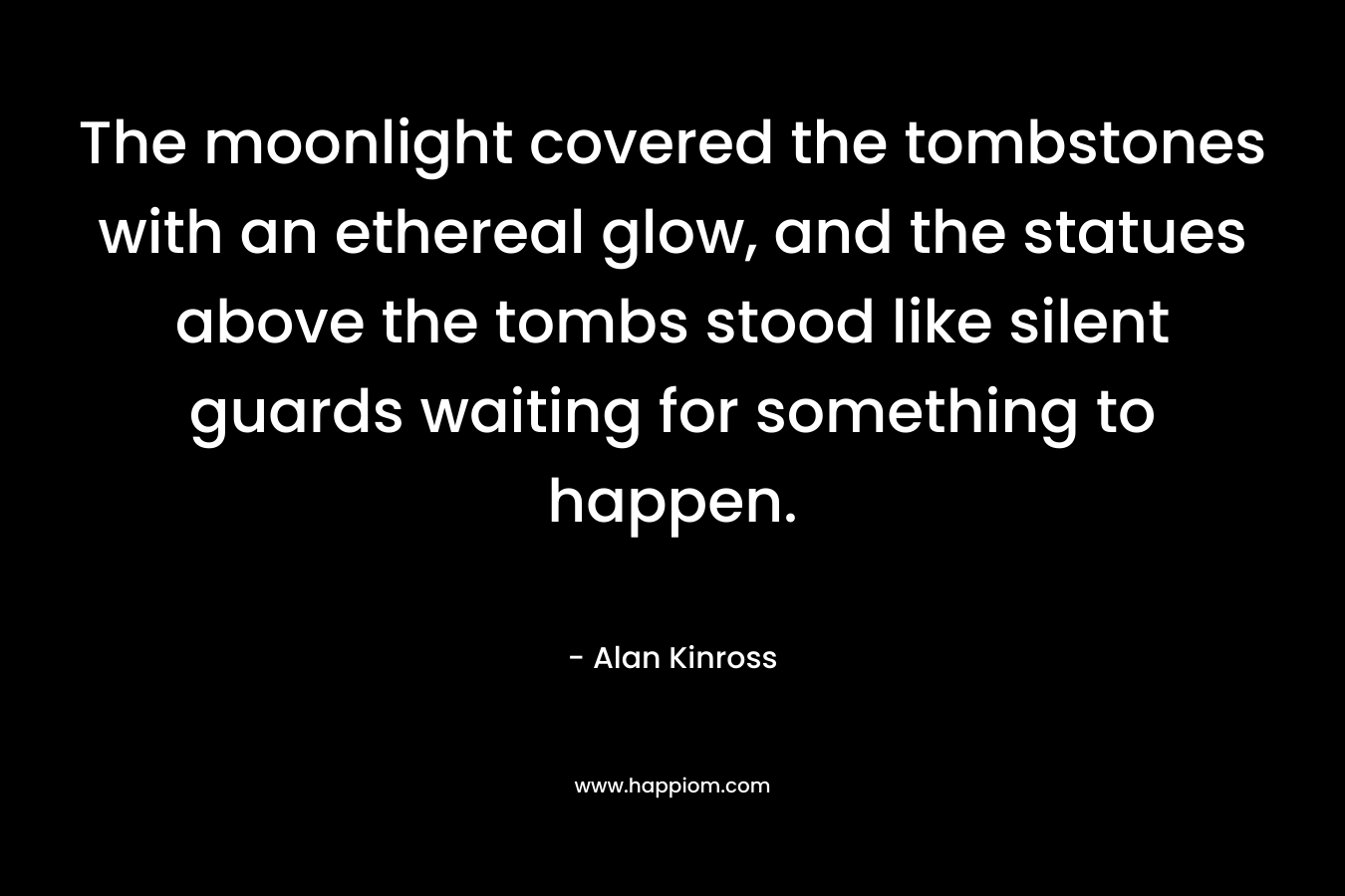 The moonlight covered the tombstones with an ethereal glow, and the statues above the tombs stood like silent guards waiting for something to happen. – Alan Kinross