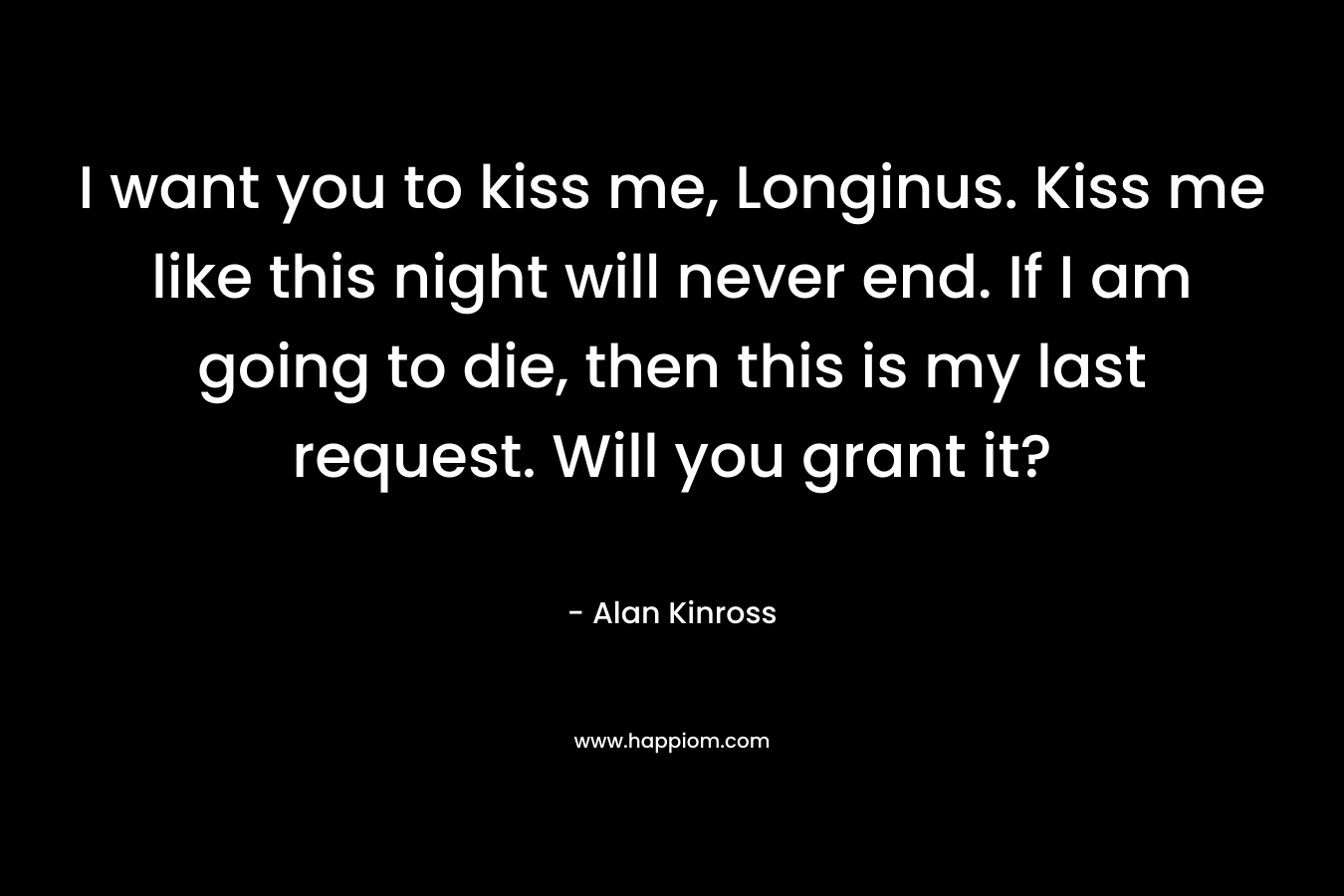 I want you to kiss me, Longinus. Kiss me like this night will never end. If I am going to die, then this is my last request. Will you grant it? – Alan Kinross