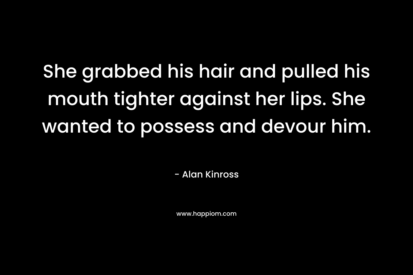 She grabbed his hair and pulled his mouth tighter against her lips. She wanted to possess and devour him. – Alan Kinross