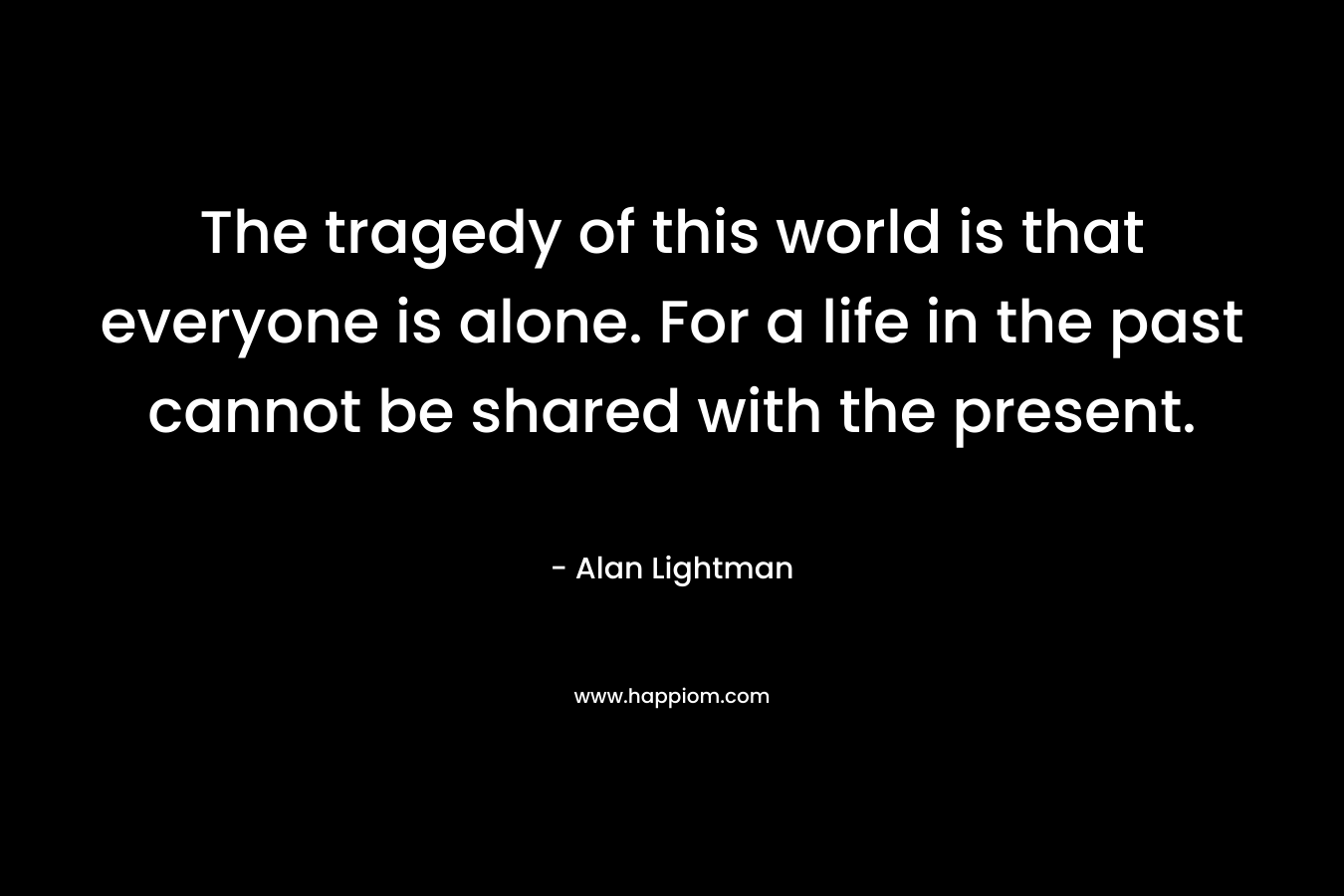 The tragedy of this world is that everyone is alone. For a life in the past cannot be shared with the present. – Alan Lightman