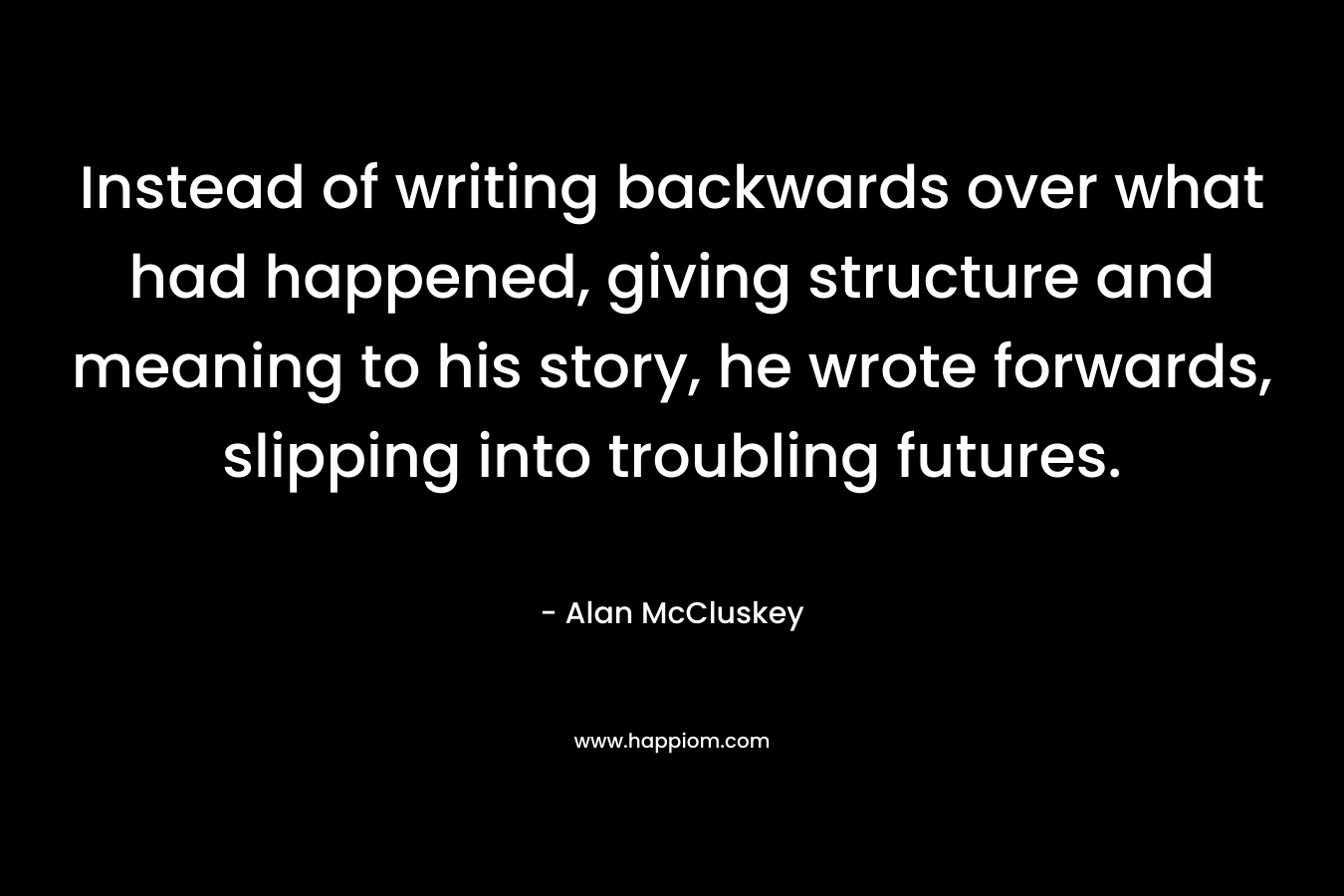 Instead of writing backwards over what had happened, giving structure and meaning to his story, he wrote forwards, slipping into troubling futures. – Alan McCluskey