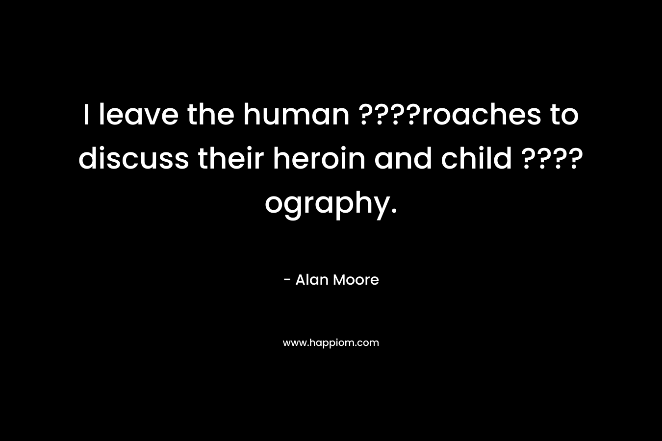 I leave the human ????roaches to discuss their heroin and child ????ography. – Alan Moore