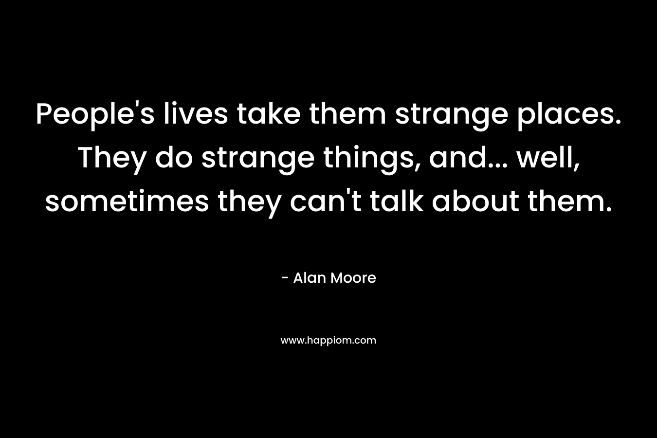 People’s lives take them strange places. They do strange things, and… well, sometimes they can’t talk about them. – Alan Moore
