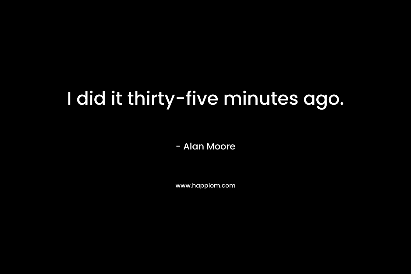 I did it thirty-five minutes ago. – Alan Moore