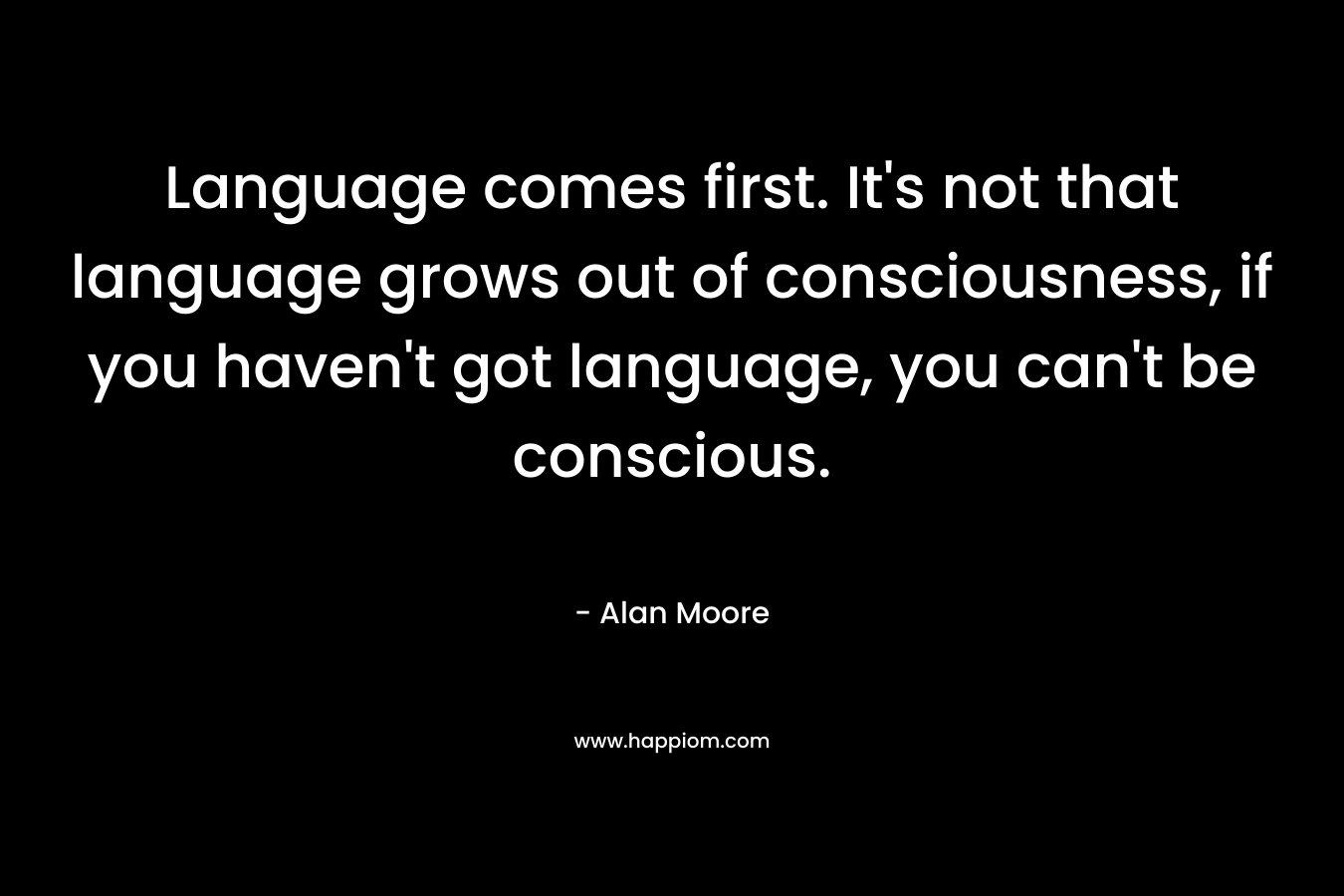 Language comes first. It’s not that language grows out of consciousness, if you haven’t got language, you can’t be conscious. – Alan Moore