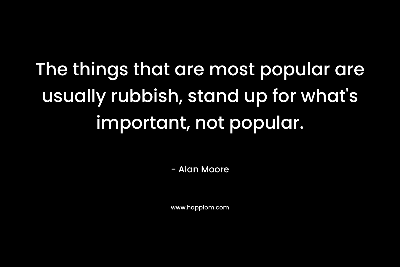 The things that are most popular are usually rubbish, stand up for what’s important, not popular. – Alan Moore