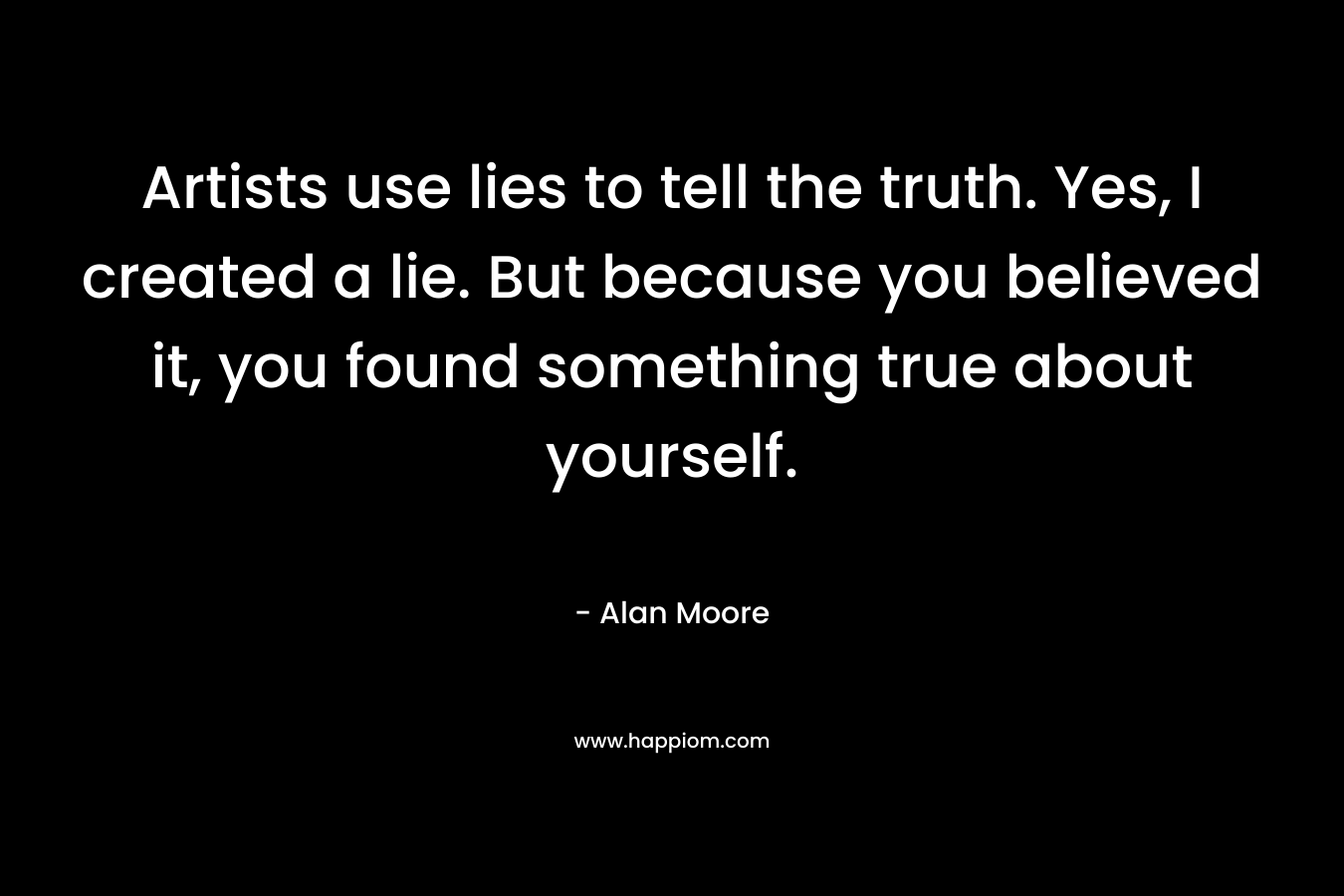 Artists use lies to tell the truth. Yes, I created a lie. But because you believed it, you found something true about yourself.