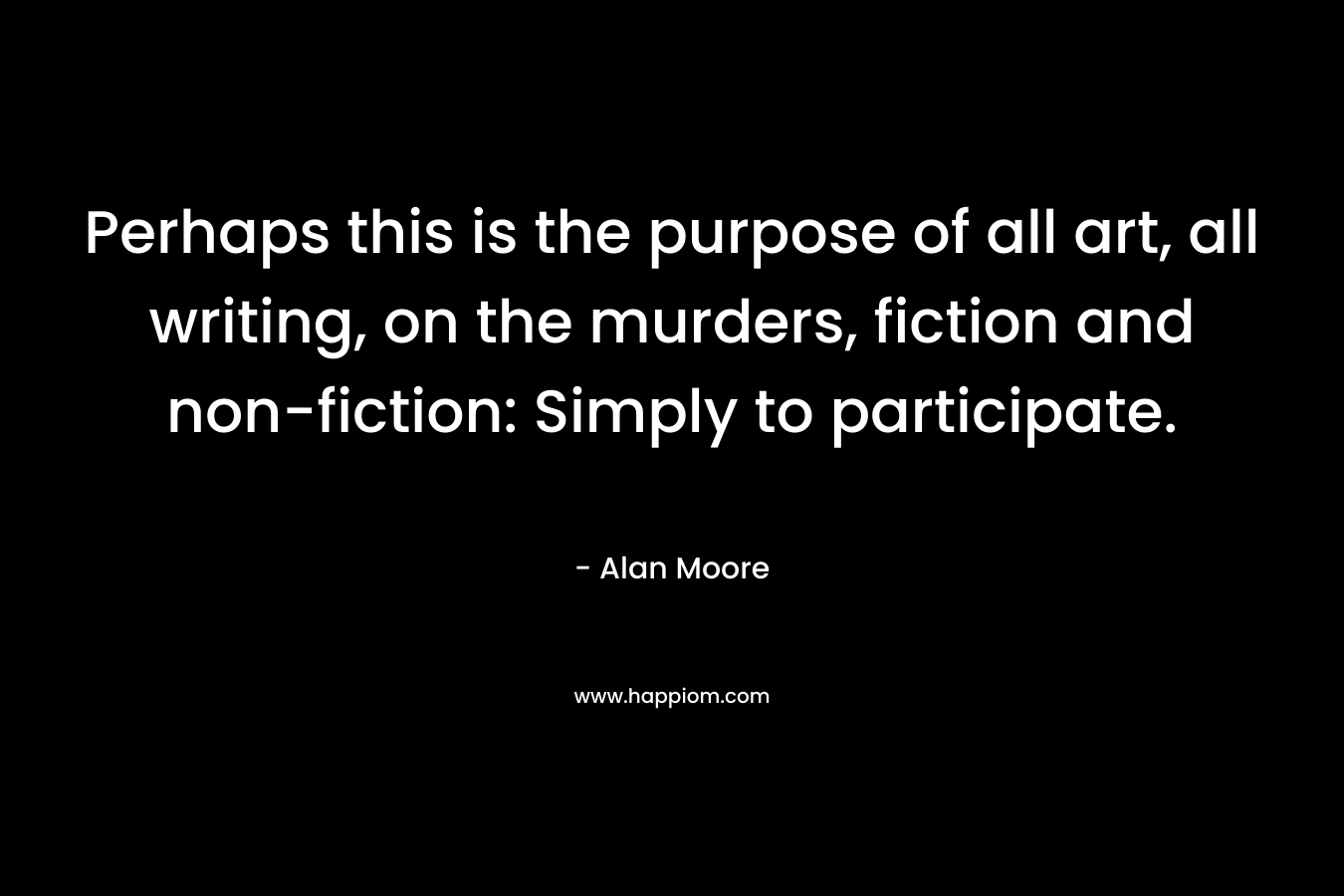 Perhaps this is the purpose of all art, all writing, on the murders, fiction and non-fiction: Simply to participate. – Alan Moore