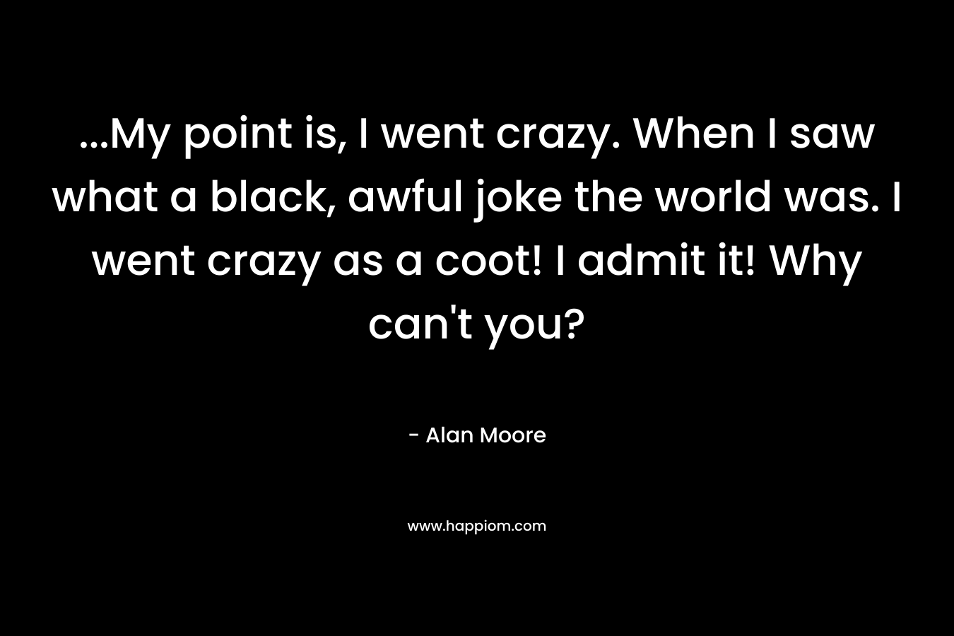 …My point is, I went crazy. When I saw what a black, awful joke the world was. I went crazy as a coot! I admit it! Why can’t you? – Alan Moore