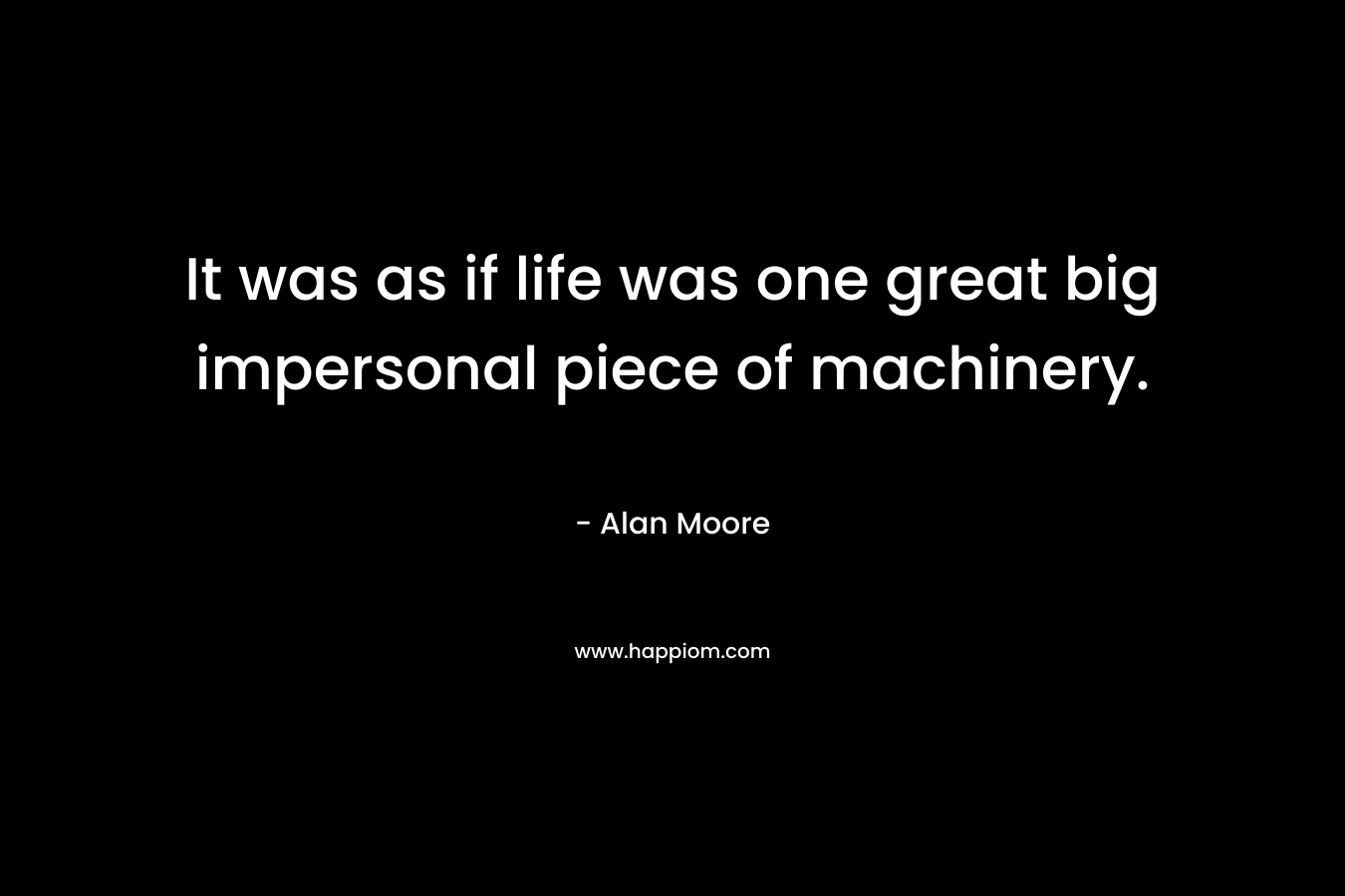 It was as if life was one great big impersonal piece of machinery. – Alan Moore