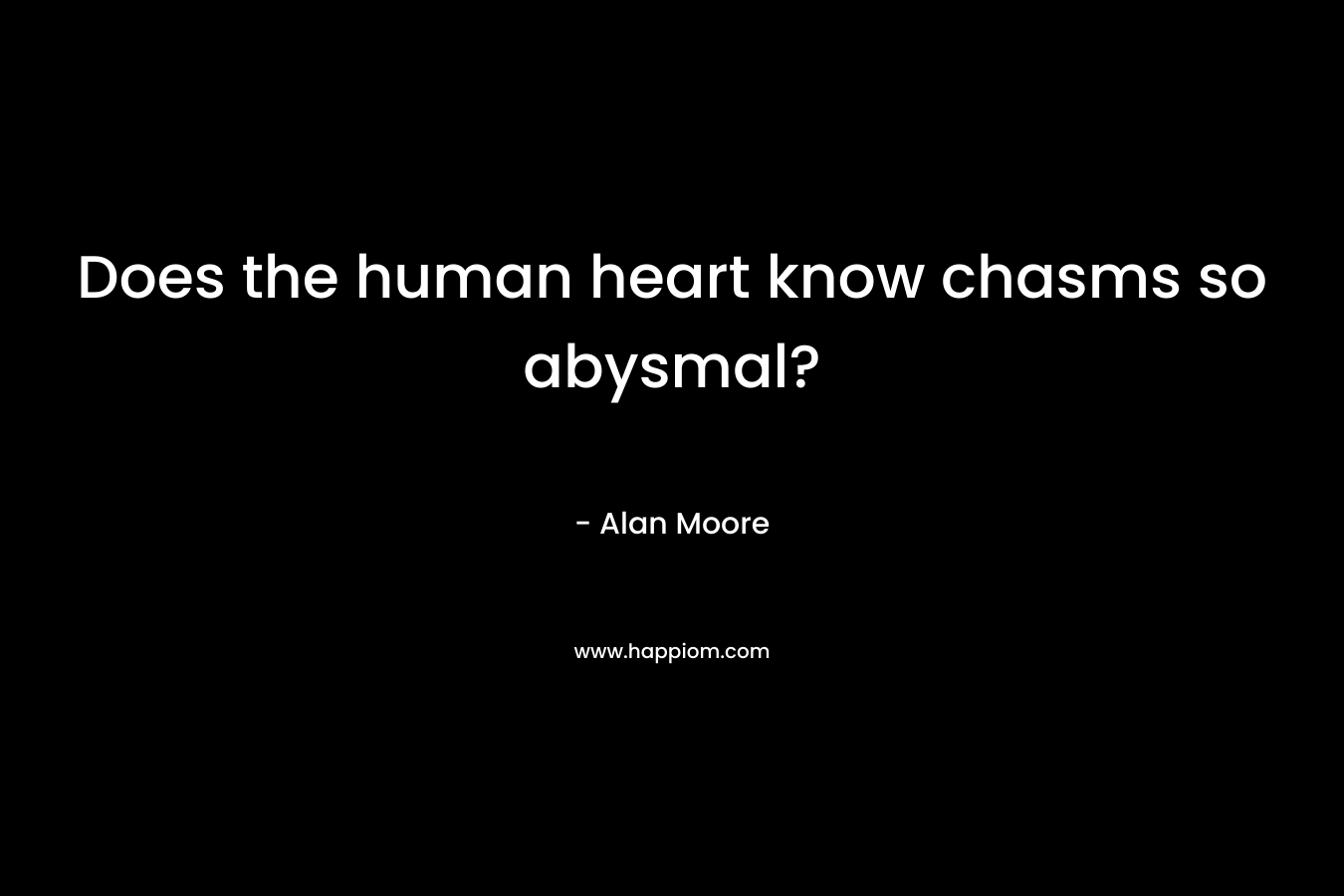 Does the human heart know chasms so abysmal?