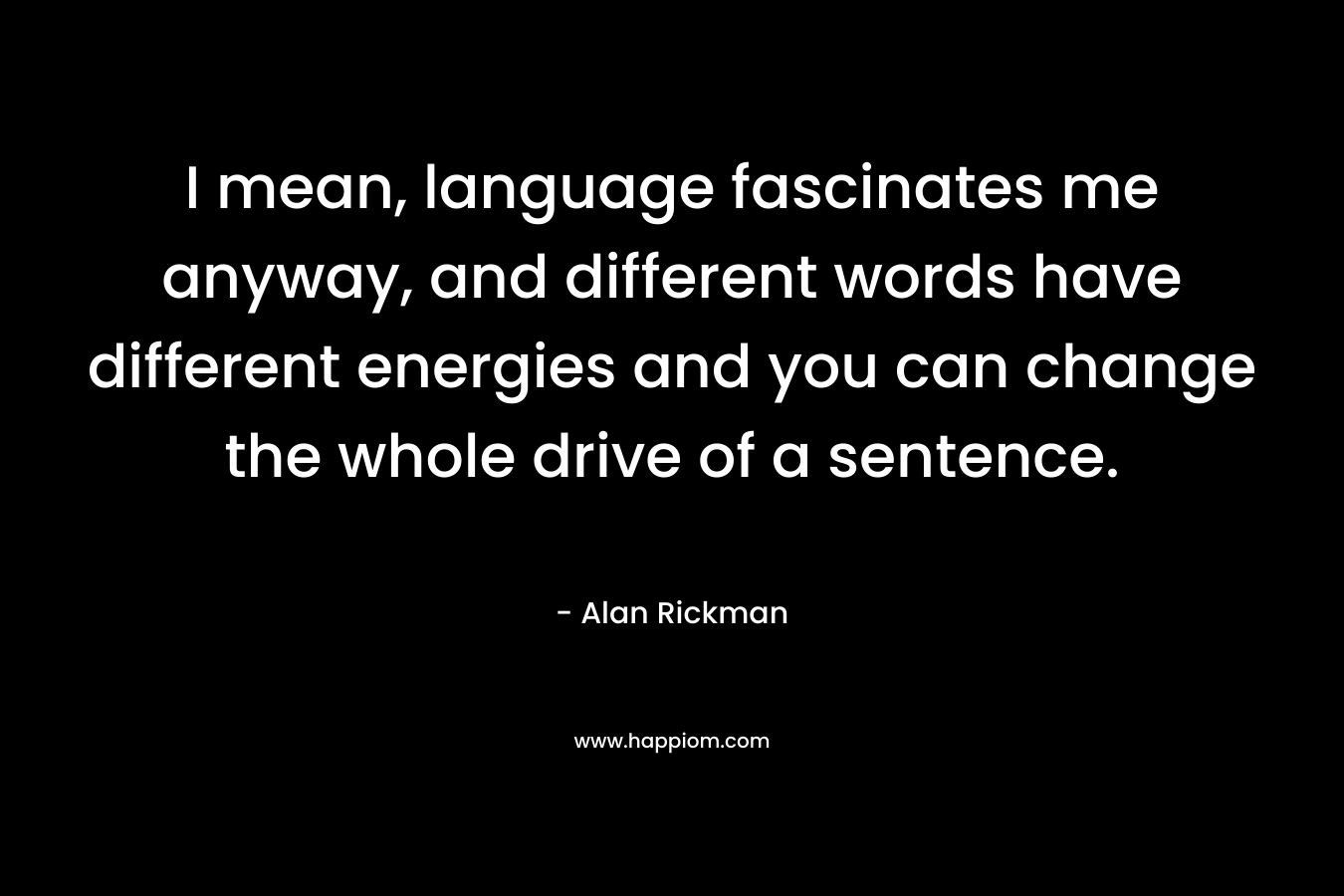 I mean, language fascinates me anyway, and different words have different energies and you can change the whole drive of a sentence. – Alan Rickman