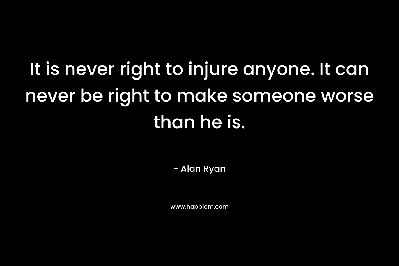 It is never right to injure anyone. It can never be right to make someone worse than he is. – Alan Ryan