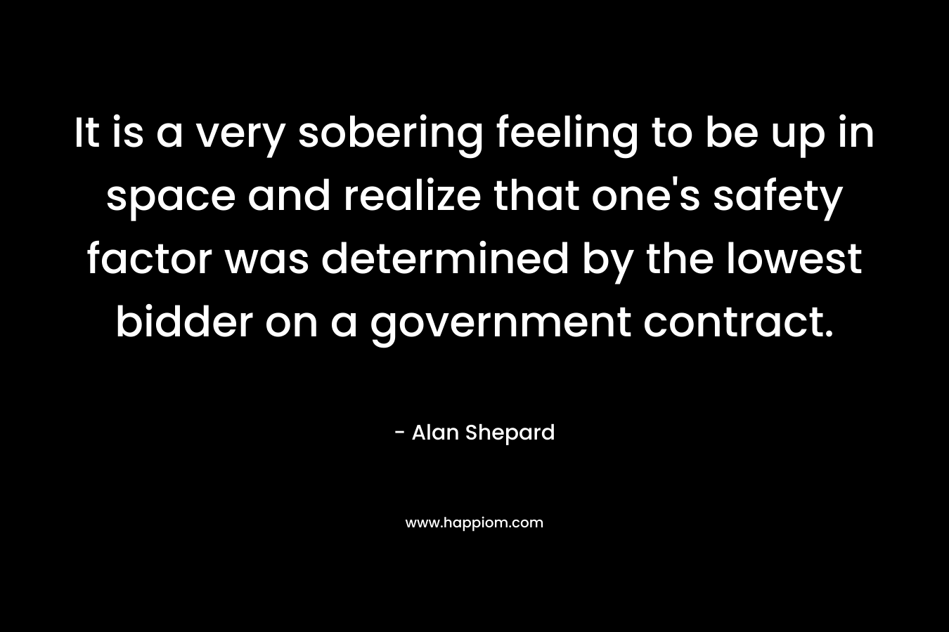 It is a very sobering feeling to be up in space and realize that one’s safety factor was determined by the lowest bidder on a government contract. – Alan Shepard