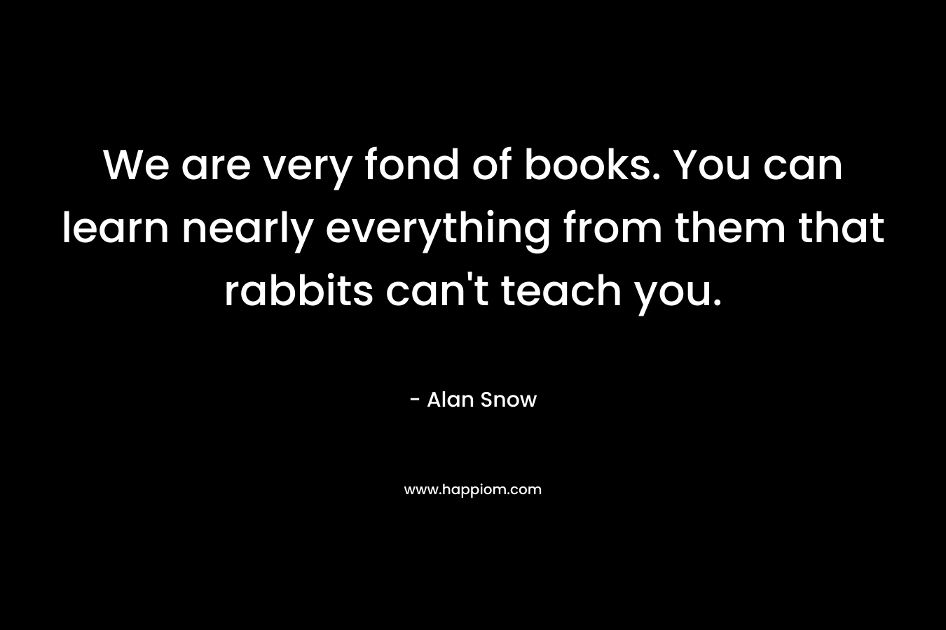 We are very fond of books. You can learn nearly everything from them that rabbits can't teach you.