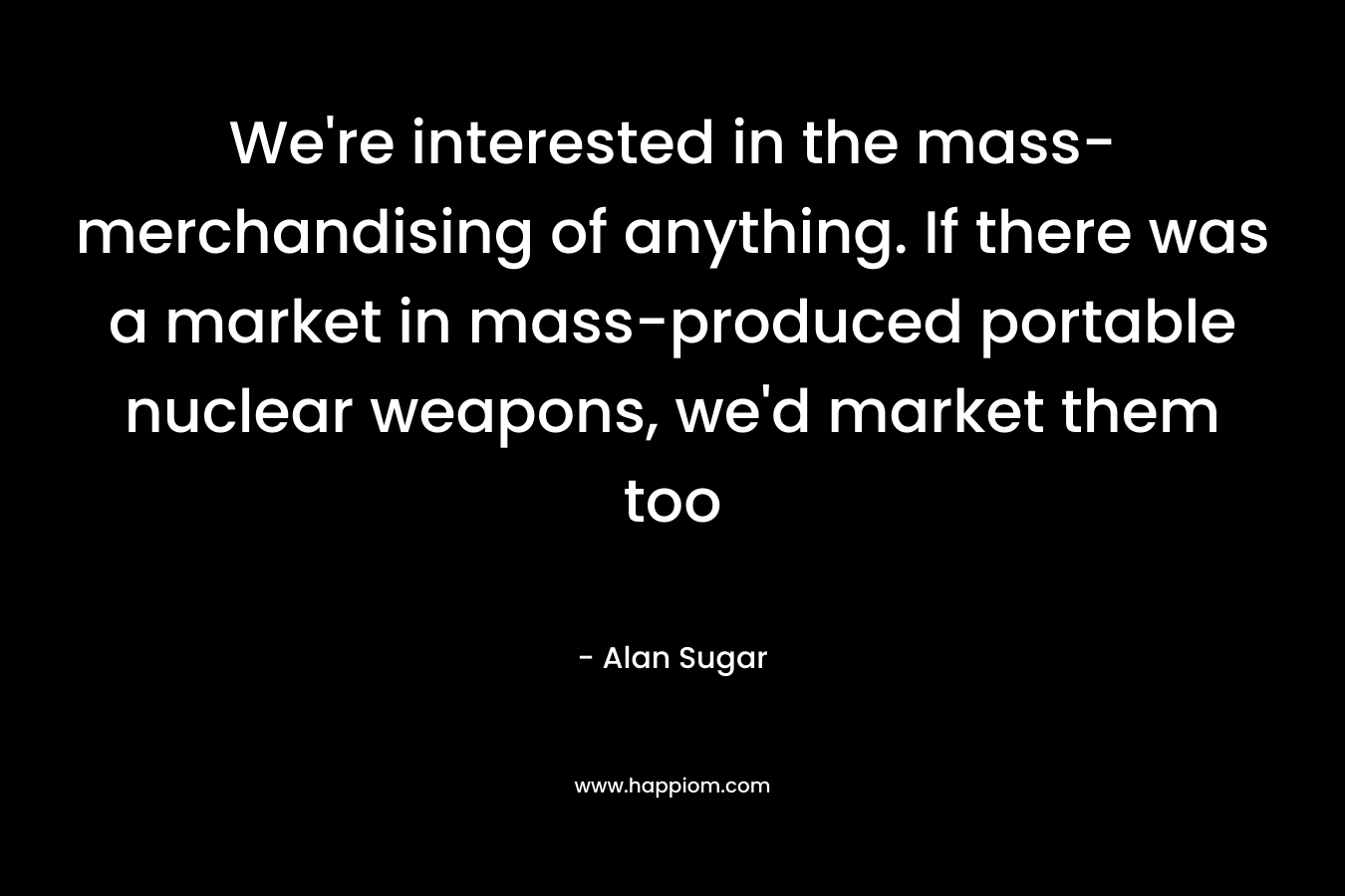 We’re interested in the mass-merchandising of anything. If there was a market in mass-produced portable nuclear weapons, we’d market them too – Alan Sugar