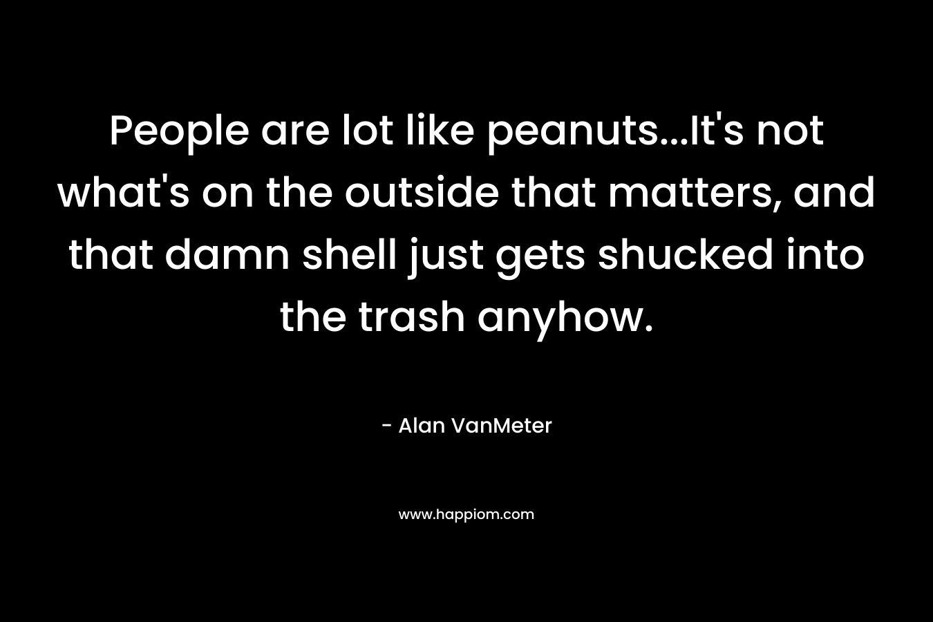 People are lot like peanuts…It’s not what’s on the outside that matters, and that damn shell just gets shucked into the trash anyhow. – Alan VanMeter