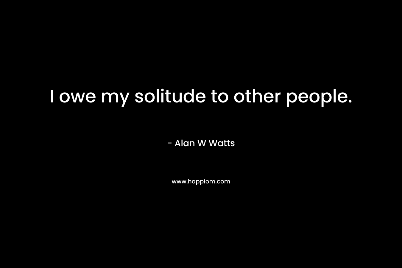 I owe my solitude to other people.