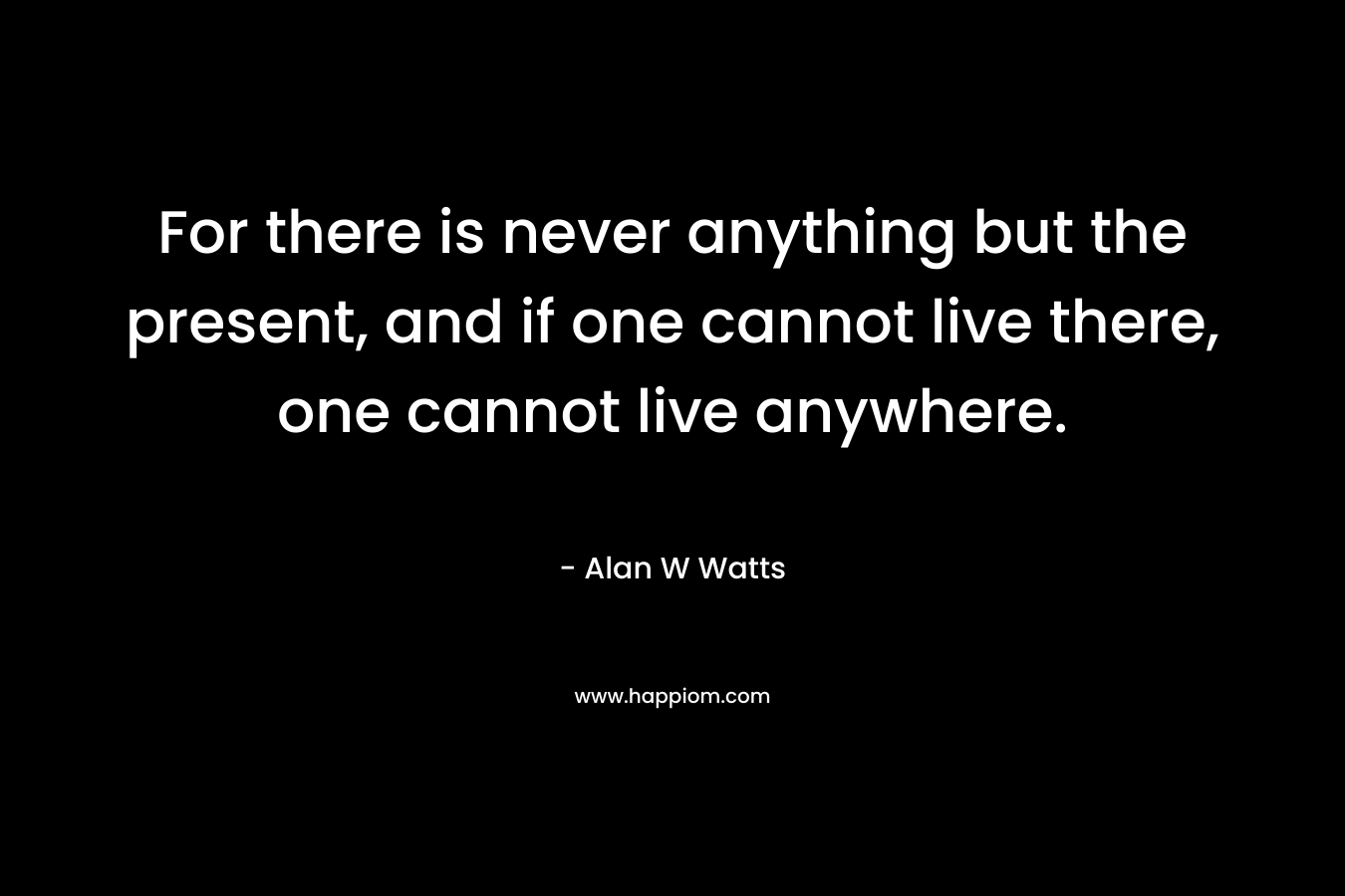 For there is never anything but the present, and if one cannot live there, one cannot live anywhere.