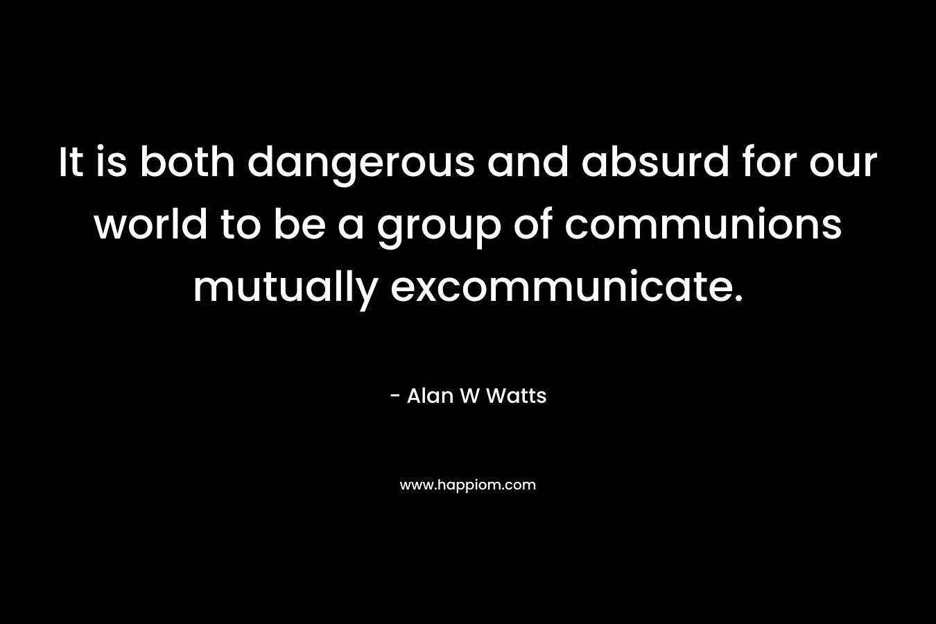 It is both dangerous and absurd for our world to be a group of communions mutually excommunicate. – Alan W Watts