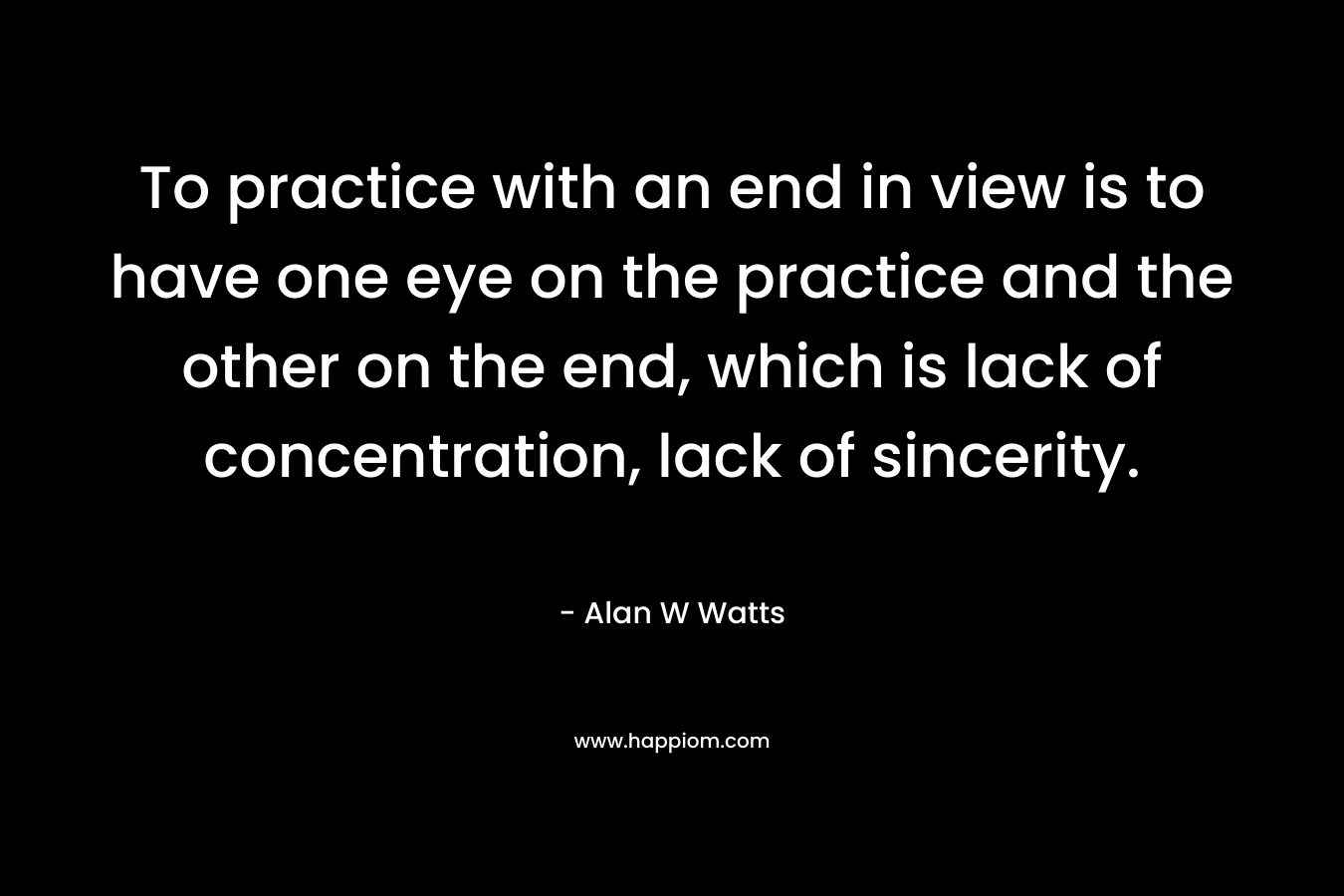 To practice with an end in view is to have one eye on the practice and the other on the end, which is lack of concentration, lack of sincerity. – Alan W Watts