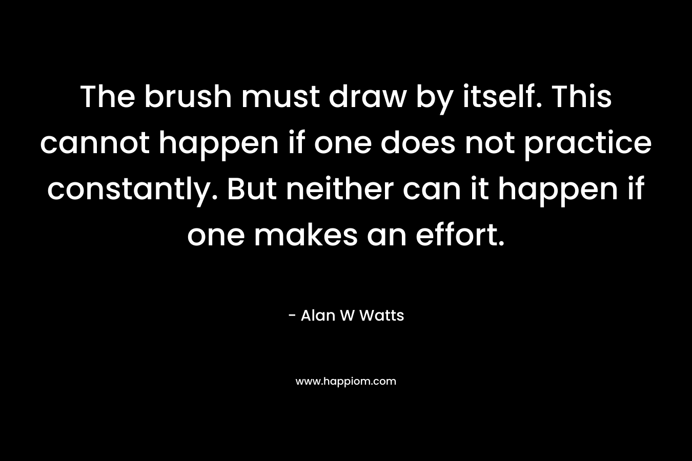 The brush must draw by itself. This cannot happen if one does not practice constantly. But neither can it happen if one makes an effort. – Alan W Watts